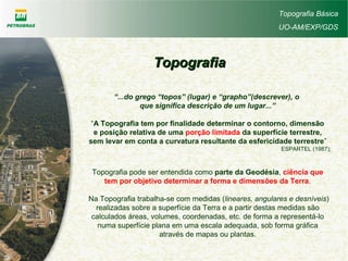 TopografiaTopografia
“...do grego “topos” (lugar) e “grapho”(descrever), o
que significa descrição de um lugar...”
“A Topografia tem por finalidade determinar o contorno, dimensão
e posição relativa de uma porção limitada da superfície terrestre,
sem levar em conta a curvatura resultante da esfericidade terrestre”
ESPARTEL (1987);
Topografia Básica
UO-AM/EXP/GDS
Topografia pode ser entendida como parte da Geodésia, ciência que
tem por objetivo determinar a forma e dimensões da Terra.
Na Topografia trabalha-se com medidas (lineares, angulares e desníveis)
realizadas sobre a superfície da Terra e a partir destas medidas são
calculados áreas, volumes, coordenadas, etc. de forma a representá-lo
numa superfície plana em uma escala adequada, sob forma gráfica
através de mapas ou plantas.
 