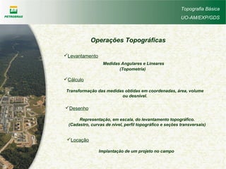 Topografia Básica
UO-AM/EXP/GDS
Operações Topográficas
Levantamento
Medidas Angulares e Lineares
(Topometria)
Cálculo
Transformação das medidas obtidas em coordenadas, área, volume
ou desnível.
Desenho
Representação, em escala, do levantamento topográfico.
(Cadastro, curvas de nível, perfil topográfico e seções transversais)
Locação
Implantação de um projeto no campo
 