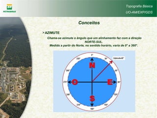 Topografia Básica
UO-AM/EXP/GDS
Conceitos
AZIMUTE
Chama-se azimute o ângulo que um alinhamento faz com a direção
NORTE-SUL.
Medido a partir do Norte, no sentido horário, varia de 0° a 360°.
 
