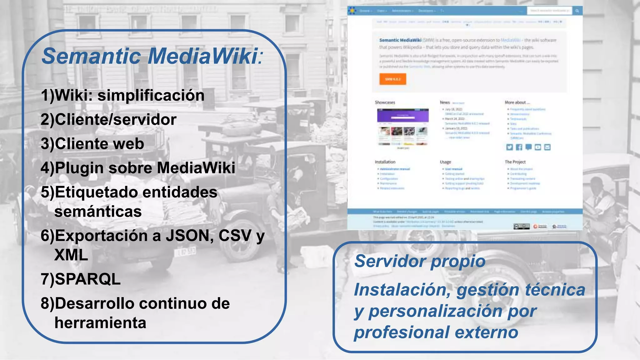 Semantic MediaWiki:
1)Wiki: simplificación
2)Cliente/servidor
3)Cliente web
4)Plugin sobre MediaWiki
5)Etiquetado entidades
semánticas
6)Exportación a JSON, CSV y
XML
7)SPARQL
8)Desarrollo continuo de
herramienta
Servidor propio
Instalación, gestión técnica
y personalización por
profesional externo
 