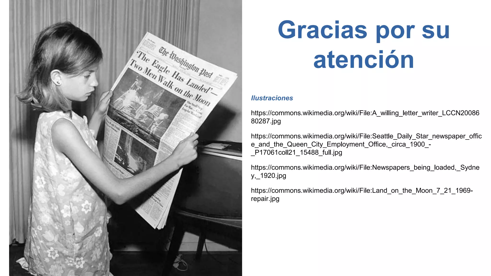 Gracias por su
atención
Ilustraciones
https://commons.wikimedia.org/wiki/File:A_willing_letter_writer_LCCN20086
80287.jpg
https://commons.wikimedia.org/wiki/File:Seattle_Daily_Star_newspaper_offic
e_and_the_Queen_City_Employment_Office,_circa_1900_-
_P17061coll21_15488_full.jpg
https://commons.wikimedia.org/wiki/File:Newspapers_being_loaded,_Sydne
y,_1920.jpg
https://commons.wikimedia.org/wiki/File:Land_on_the_Moon_7_21_1969-
repair.jpg
 