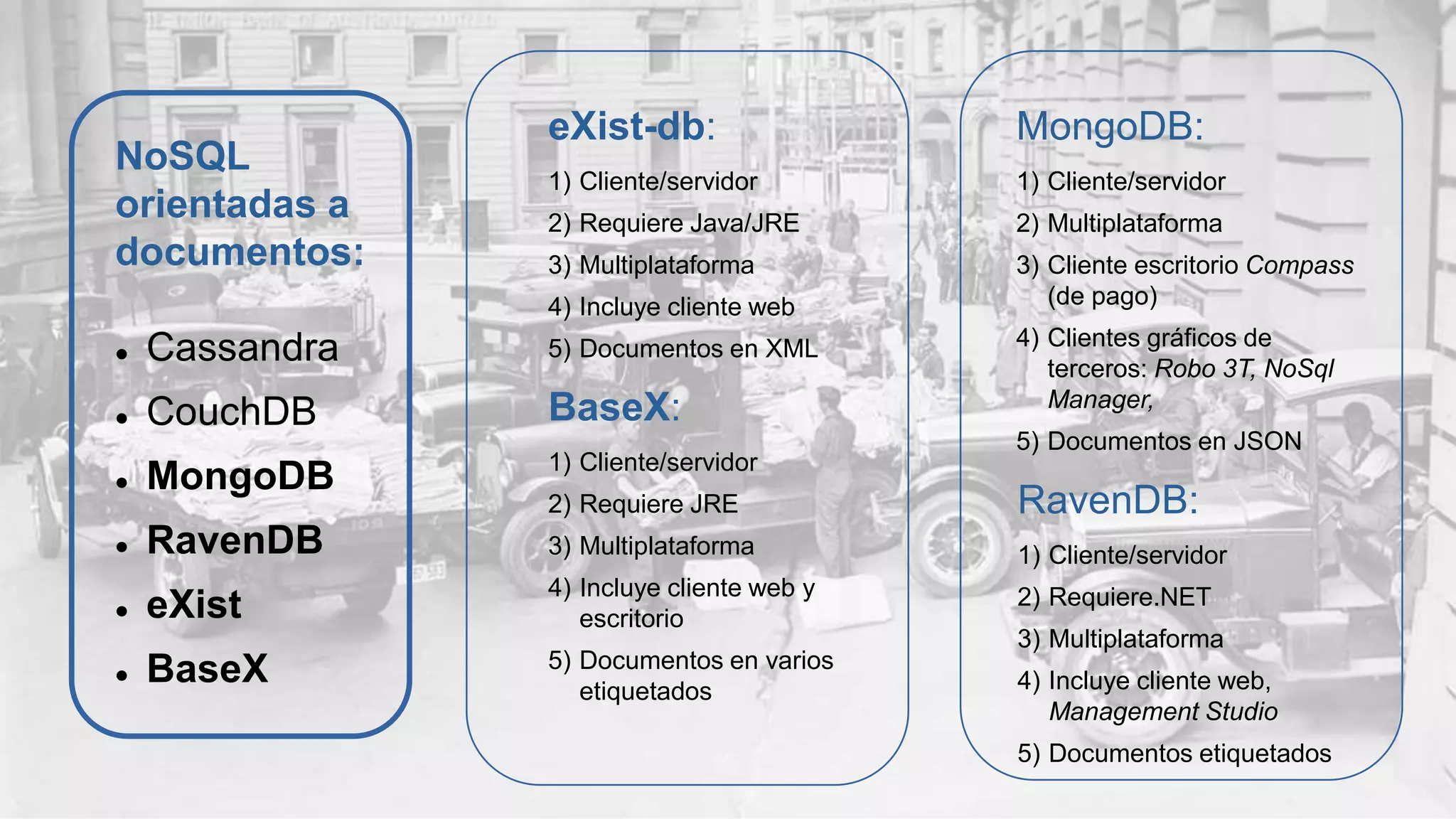 NoSQL
orientadas a
documentos:
 Cassandra
 CouchDB
 MongoDB
 RavenDB
 eXist
 BaseX
eXist-db:
1) Cliente/servidor
2) Requiere Java/JRE
3) Multiplataforma
4) Incluye cliente web
5) Documentos en XML
BaseX:
1) Cliente/servidor
2) Requiere JRE
3) Multiplataforma
4) Incluye cliente web y
escritorio
5) Documentos en varios
etiquetados
MongoDB:
1) Cliente/servidor
2) Multiplataforma
3) Cliente escritorio Compass
(de pago)
4) Clientes gráficos de
terceros: Robo 3T, NoSql
Manager,
5) Documentos en JSON
RavenDB:
1) Cliente/servidor
2) Requiere.NET
3) Multiplataforma
4) Incluye cliente web,
Management Studio
5) Documentos etiquetados
 