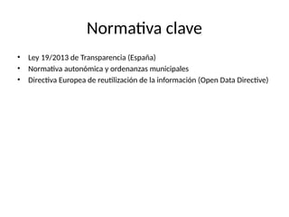 Normativa clave
• Ley 19/2013 de Transparencia (España)
• Normativa autonómica y ordenanzas municipales
• Directiva Europea de reutilización de la información (Open Data Directive)
 