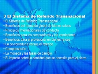 3 El Sistema de Referido Transnacional• El Sistema de Referido Transnacional • Beneficios del mercado global de bienes raíces • Principios Internacionales de conducta• Beneficios para los compradores y los vendedores • Beneficios para el profesional en bienes raíces • La co-correduría versus el referido • Compensación• La moneda y las tasas de cambio • El impacto sobre la cantidad que se necesita para el cierre