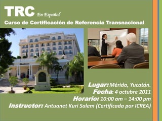 TRCEn Español Curso de Certificación de Referencia Transnacional Lugar: Mérida, Yucatán.Fecha: 4 octubre 2011Horario: 10:00 am – 14:00 pmInstructor: Antuanet Kuri Salem (Certificada por ICREA)