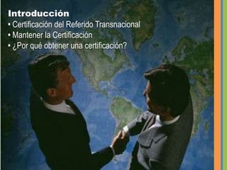 Introducción• Certificación del Referido Transnacional • Mantener la Certificación • ¿Por qué obtener una certificación?