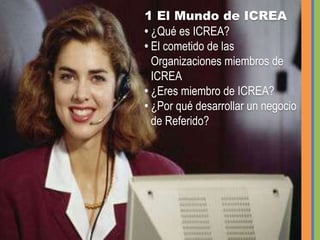 1 El Mundo de ICREA • ¿Qué es ICREA?• El cometido de las   Organizaciones miembros de ICREA • ¿Eres miembro de ICREA? • ¿Por qué desarrollar un negocio de Referido?