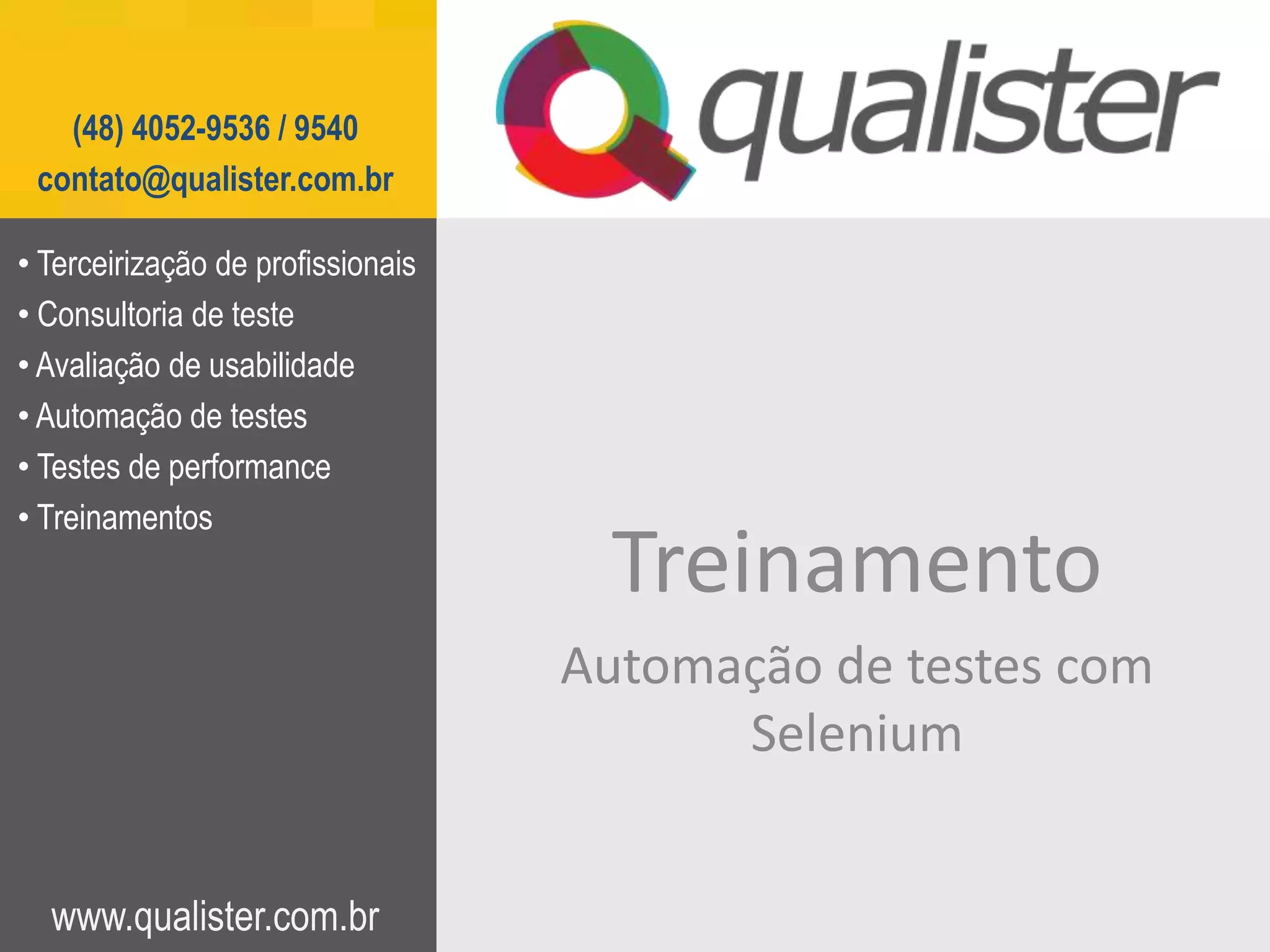 (48) 4052-9536 / 9540
 contato@qualister.com.br

• Terceirização de profissionais
• Consultoria de teste
• Avaliação de usabilidade
• Automação de testes
• Testes de performance
• Treinamentos
                                    Treinamento
                                   Automação de testes com
                                         Selenium


  www.qualister.com.br
 