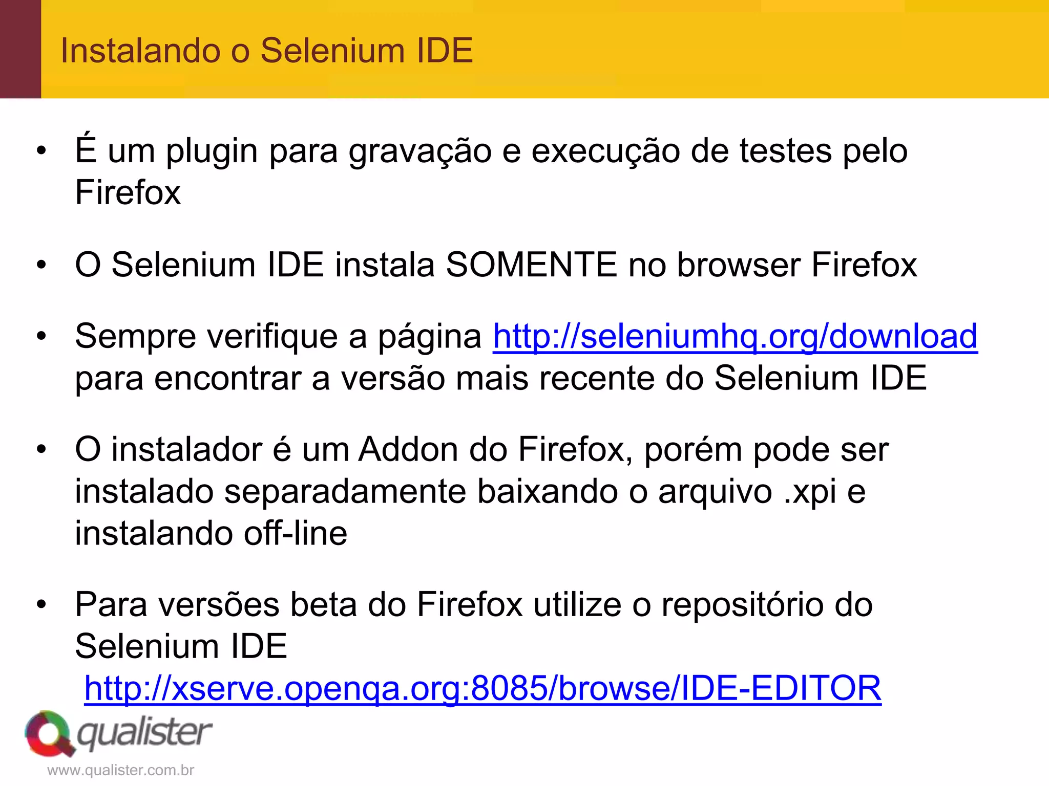 Instalando o Selenium IDE

• É um plugin para gravação e execução de testes pelo
  Firefox

• O Selenium IDE instala SOMENTE no browser Firefox

• Sempre verifique a página http://seleniumhq.org/download
  para encontrar a versão mais recente do Selenium IDE

• O instalador é um Addon do Firefox, porém pode ser
  instalado separadamente baixando o arquivo .xpi e
  instalando off-line

• Para versões beta do Firefox utilize o repositório do
  Selenium IDE
  http://xserve.openqa.org:8085/browse/IDE-EDITOR

www.qualister.com.br
 