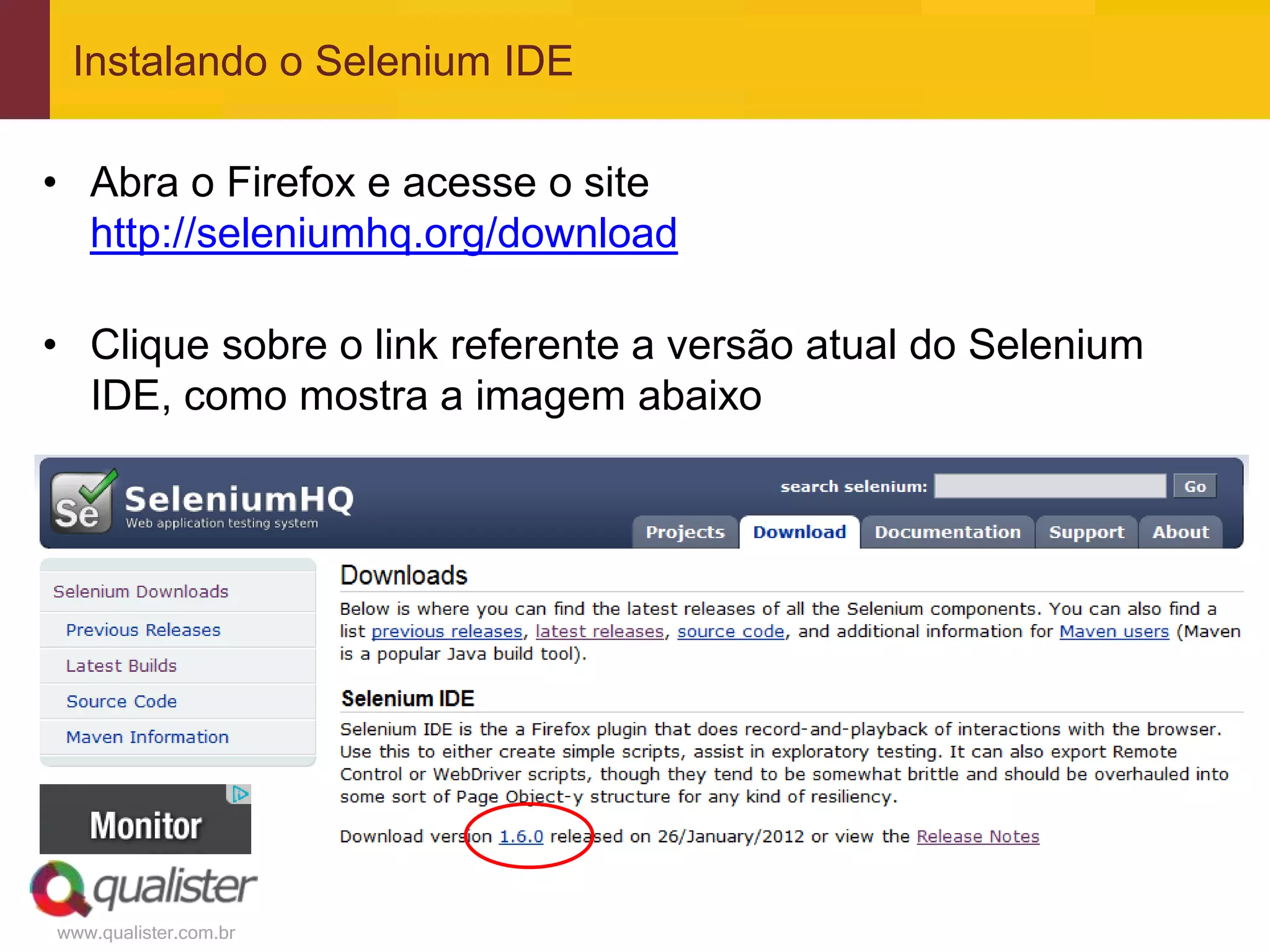 Instalando o Selenium IDE

• Abra o Firefox e acesse o site
  http://seleniumhq.org/download

• Clique sobre o link referente a versão atual do Selenium
  IDE, como mostra a imagem abaixo




www.qualister.com.br
 