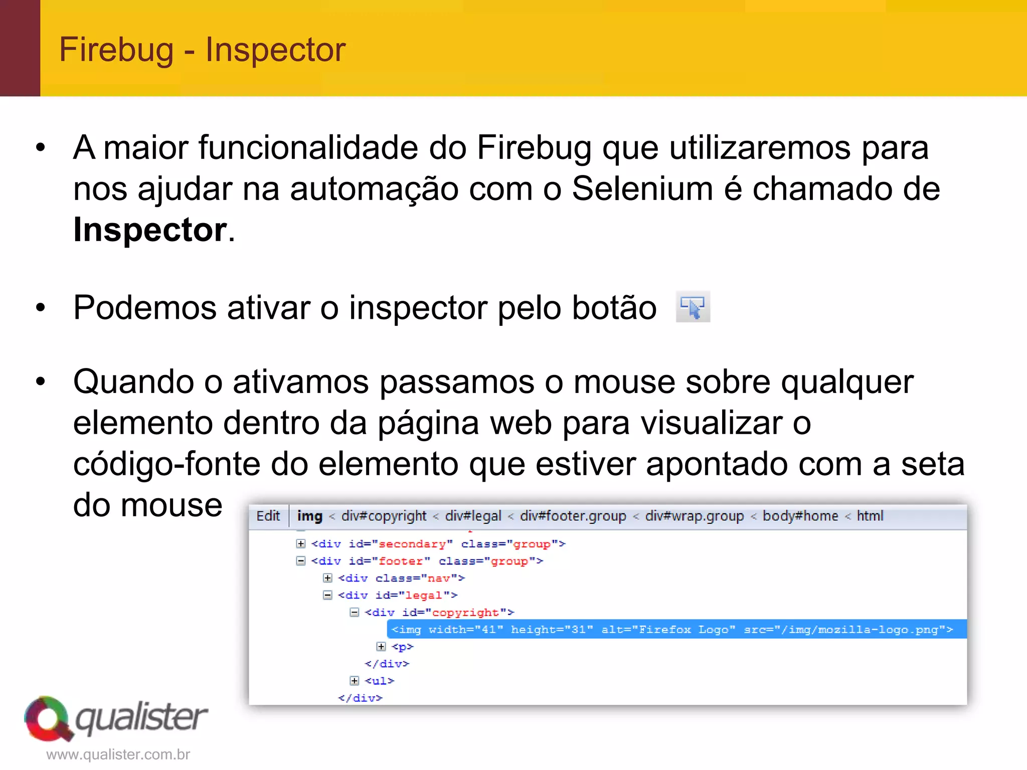Firebug - Inspector

• A maior funcionalidade do Firebug que utilizaremos para
  nos ajudar na automação com o Selenium é chamado de
  Inspector.

• Podemos ativar o inspector pelo botão

• Quando o ativamos passamos o mouse sobre qualquer
  elemento dentro da página web para visualizar o
  código-fonte do elemento que estiver apontado com a seta
  do mouse




www.qualister.com.br
 
