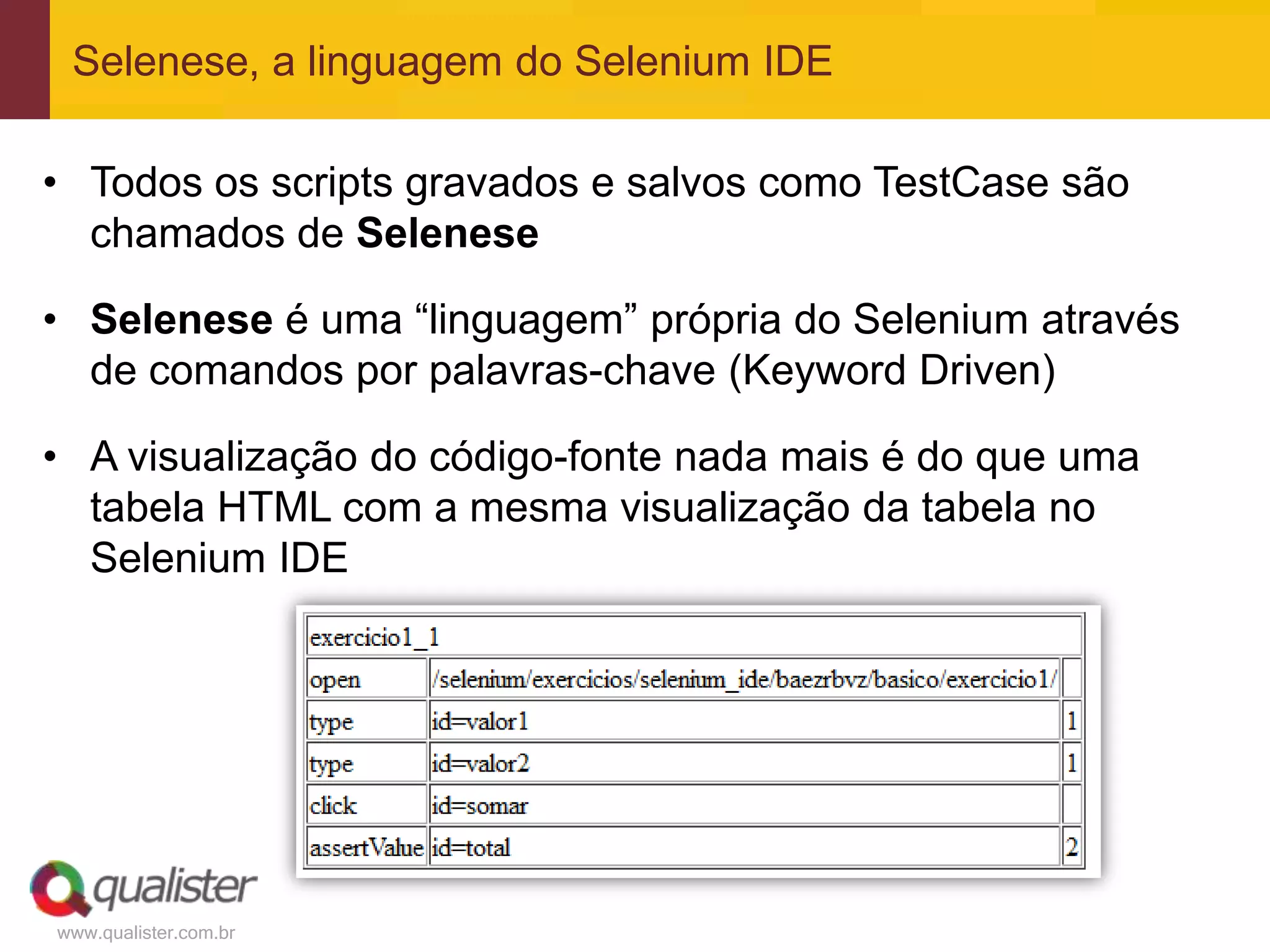 Selenese, a linguagem do Selenium IDE

• Todos os scripts gravados e salvos como TestCase são
  chamados de Selenese

• Selenese é uma “linguagem” própria do Selenium através
  de comandos por palavras-chave (Keyword Driven)

• A visualização do código-fonte nada mais é do que uma
  tabela HTML com a mesma visualização da tabela no
  Selenium IDE




www.qualister.com.br
 
