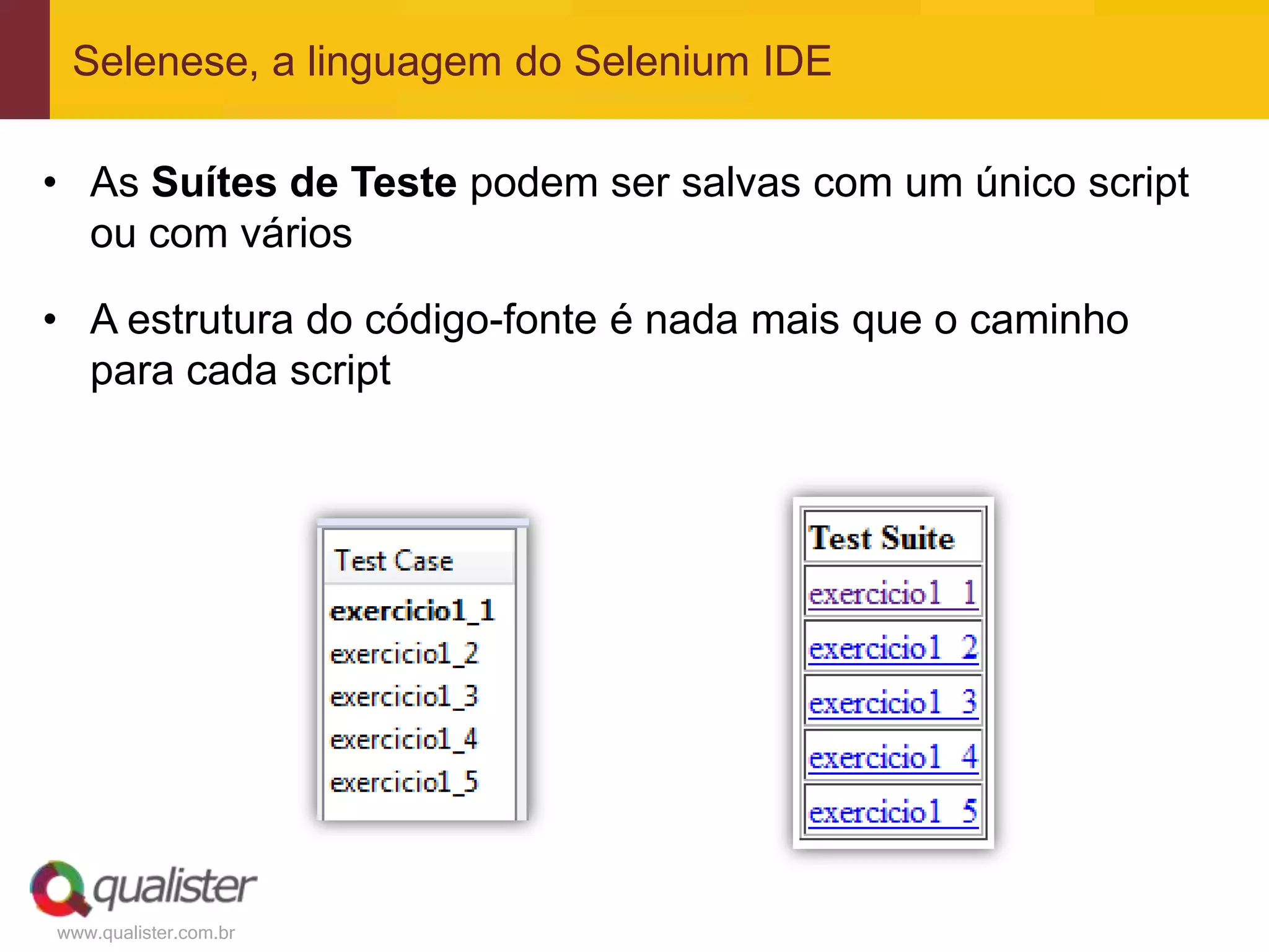 Selenese, a linguagem do Selenium IDE

• As Suítes de Teste podem ser salvas com um único script
  ou com vários

• A estrutura do código-fonte é nada mais que o caminho
  para cada script




www.qualister.com.br
 