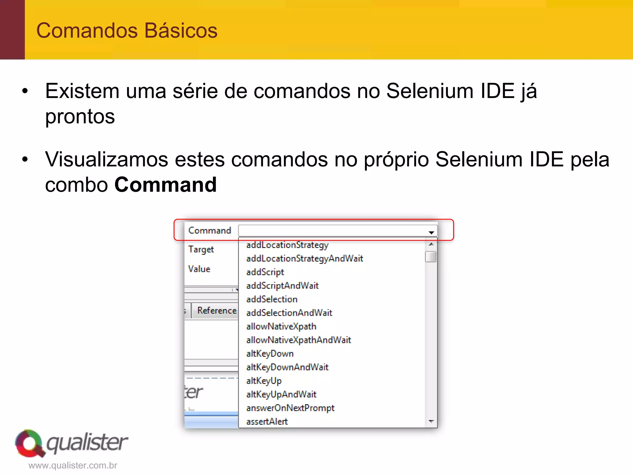 Comandos Básicos

• Existem uma série de comandos no Selenium IDE já
  prontos

• Visualizamos estes comandos no próprio Selenium IDE pela
  combo Command




www.qualister.com.br
 