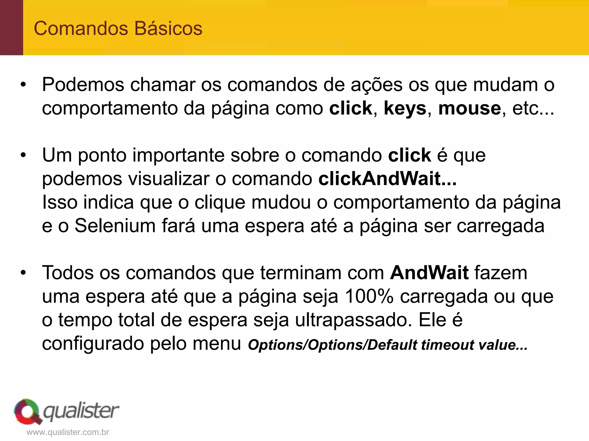 Comandos Básicos

• Podemos chamar os comandos de ações os que mudam o
  comportamento da página como click, keys, mouse, etc...

• Um ponto importante sobre o comando click é que
  podemos visualizar o comando clickAndWait...
  Isso indica que o clique mudou o comportamento da página
  e o Selenium fará uma espera até a página ser carregada

• Todos os comandos que terminam com AndWait fazem
  uma espera até que a página seja 100% carregada ou que
  o tempo total de espera seja ultrapassado. Ele é
  configurado pelo menu Options/Options/Default timeout value...



www.qualister.com.br
 