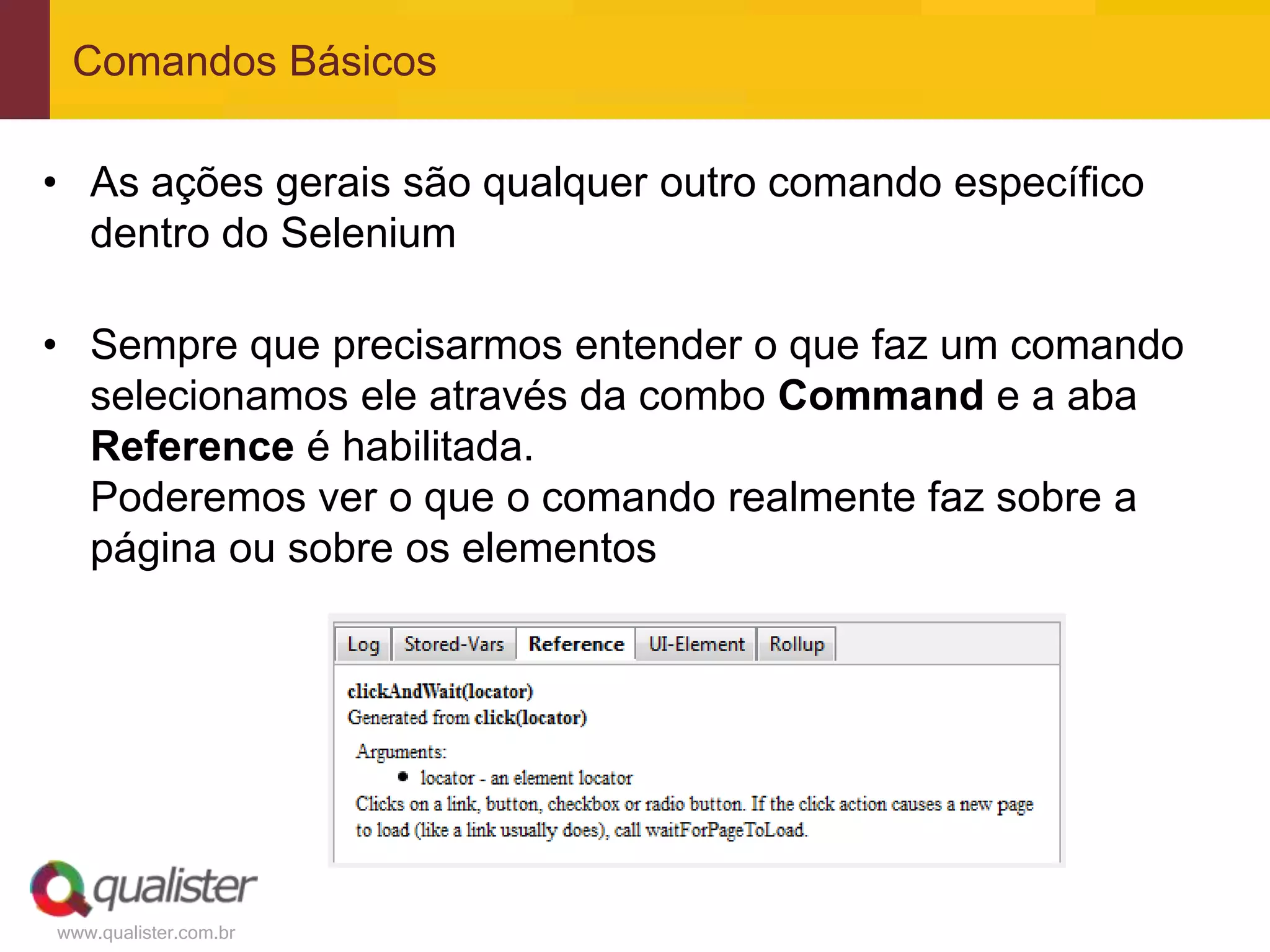 Comandos Básicos

• As ações gerais são qualquer outro comando específico
  dentro do Selenium

• Sempre que precisarmos entender o que faz um comando
  selecionamos ele através da combo Command e a aba
  Reference é habilitada.
  Poderemos ver o que o comando realmente faz sobre a
  página ou sobre os elementos




www.qualister.com.br
 