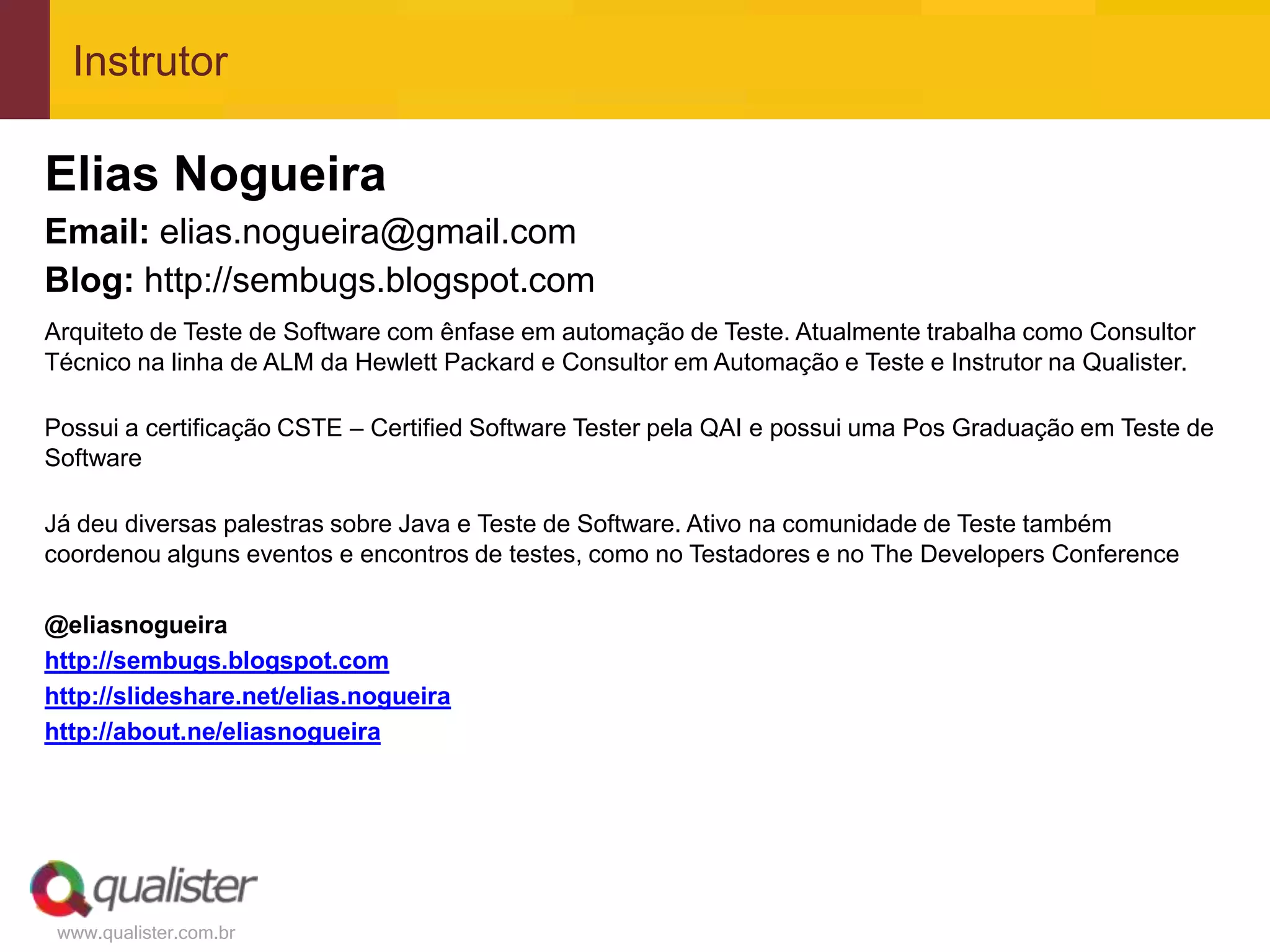 Instrutor

Elias Nogueira
Email: elias.nogueira@gmail.com
Blog: http://sembugs.blogspot.com
Arquiteto de Teste de Software com ênfase em automação de Teste. Atualmente trabalha como Consultor
Técnico na linha de ALM da Hewlett Packard e Consultor em Automação e Teste e Instrutor na Qualister.

Possui a certificação CSTE – Certified Software Tester pela QAI e possui uma Pos Graduação em Teste de
Software

Já deu diversas palestras sobre Java e Teste de Software. Ativo na comunidade de Teste também
coordenou alguns eventos e encontros de testes, como no Testadores e no The Developers Conference

@eliasnogueira
http://sembugs.blogspot.com
http://slideshare.net/elias.nogueira
http://about.ne/eliasnogueira




 www.qualister.com.br
 
