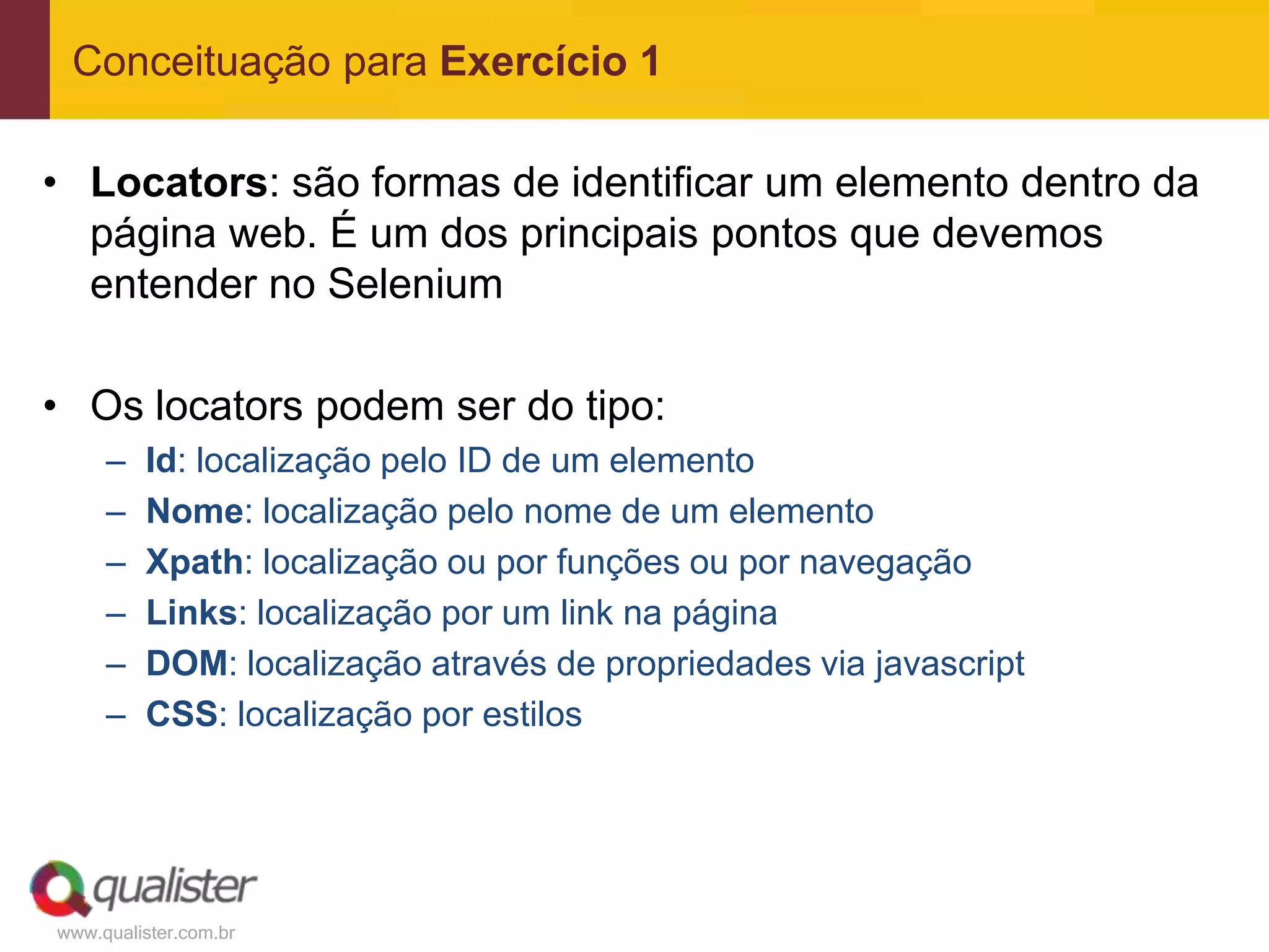 Conceituação para Exercício 1

• Locators: são formas de identificar um elemento dentro da
  página web. É um dos principais pontos que devemos
  entender no Selenium

• Os locators podem ser do tipo:
     –   Id: localização pelo ID de um elemento
     –   Nome: localização pelo nome de um elemento
     –   Xpath: localização ou por funções ou por navegação
     –   Links: localização por um link na página
     –   DOM: localização através de propriedades via javascript
     –   CSS: localização por estilos




www.qualister.com.br
 