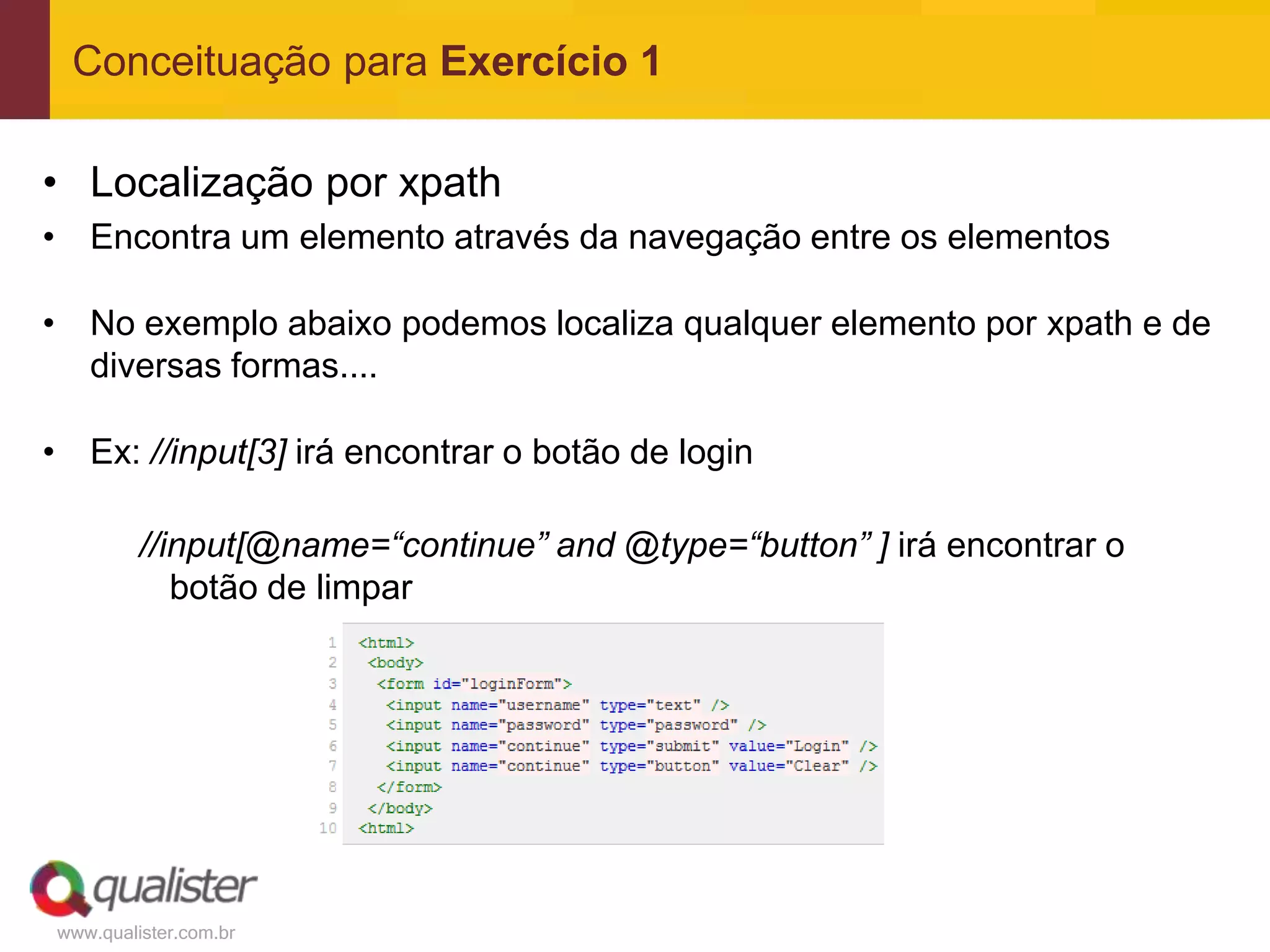 Conceituação para Exercício 1

• Localização por xpath
• Encontra um elemento através da navegação entre os elementos

• No exemplo abaixo podemos localiza qualquer elemento por xpath e de
  diversas formas....

• Ex: //input[3] irá encontrar o botão de login

         //input[@name=“continue” and @type=“button” ] irá encontrar o
            botão de limpar




www.qualister.com.br
 