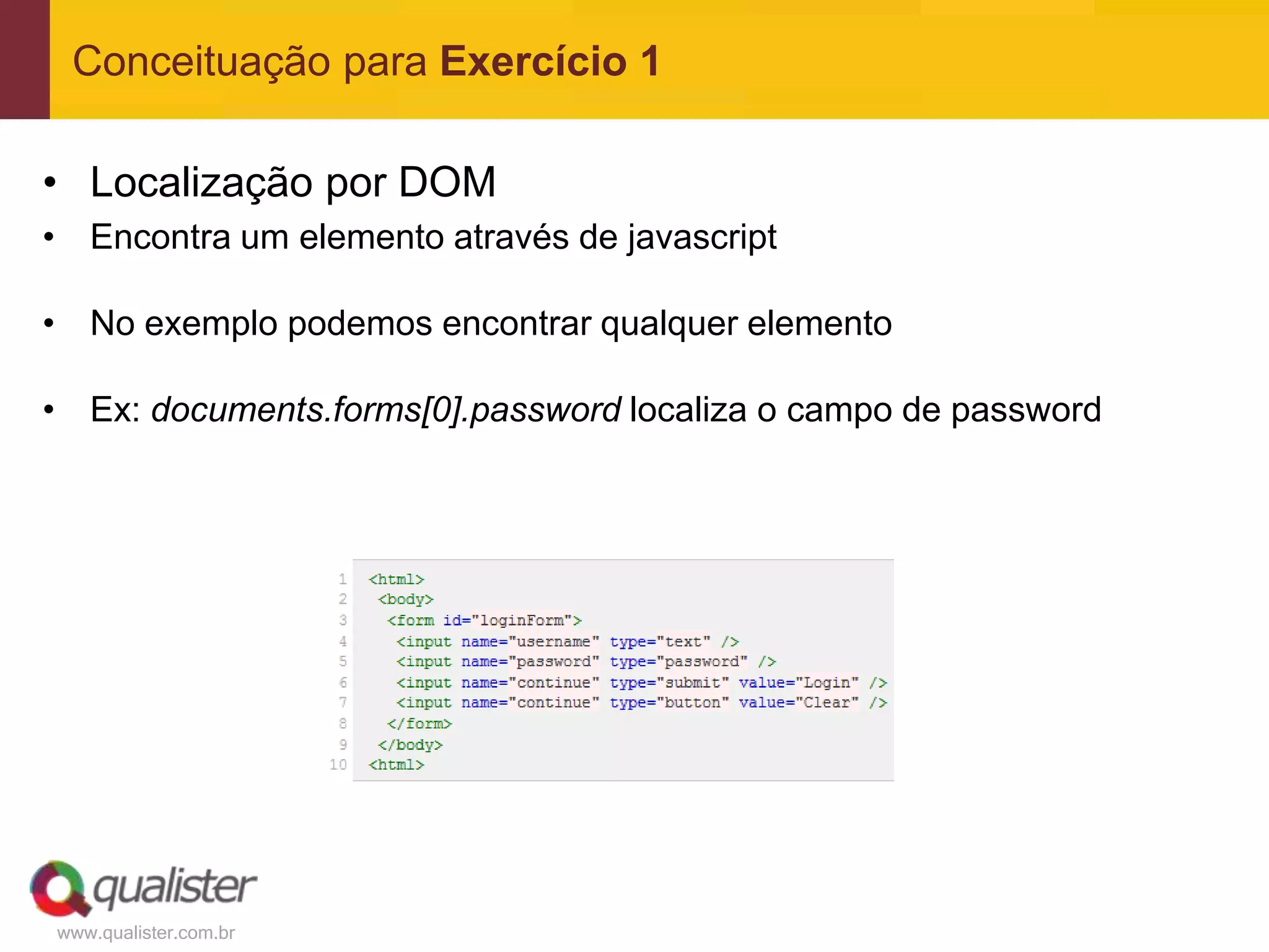 Conceituação para Exercício 1

• Localização por DOM
• Encontra um elemento através de javascript

• No exemplo podemos encontrar qualquer elemento

• Ex: documents.forms[0].password localiza o campo de password




www.qualister.com.br
 