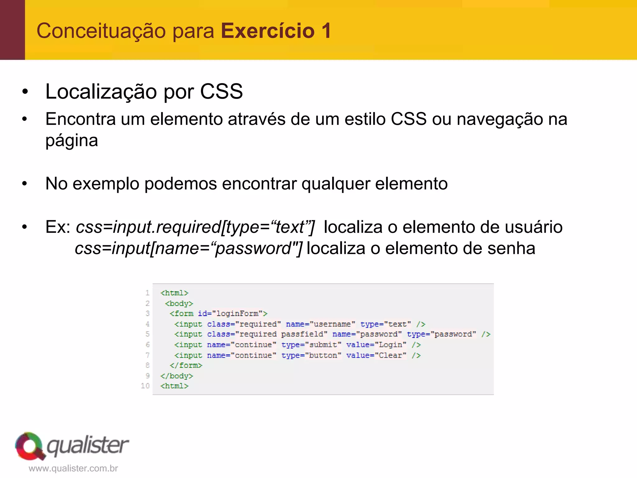 Conceituação para Exercício 1

• Localização por CSS
• Encontra um elemento através de um estilo CSS ou navegação na
  página

• No exemplo podemos encontrar qualquer elemento

• Ex: css=input.required[type=“text”] localiza o elemento de usuário
      css=input[name=“password"] localiza o elemento de senha




www.qualister.com.br
 