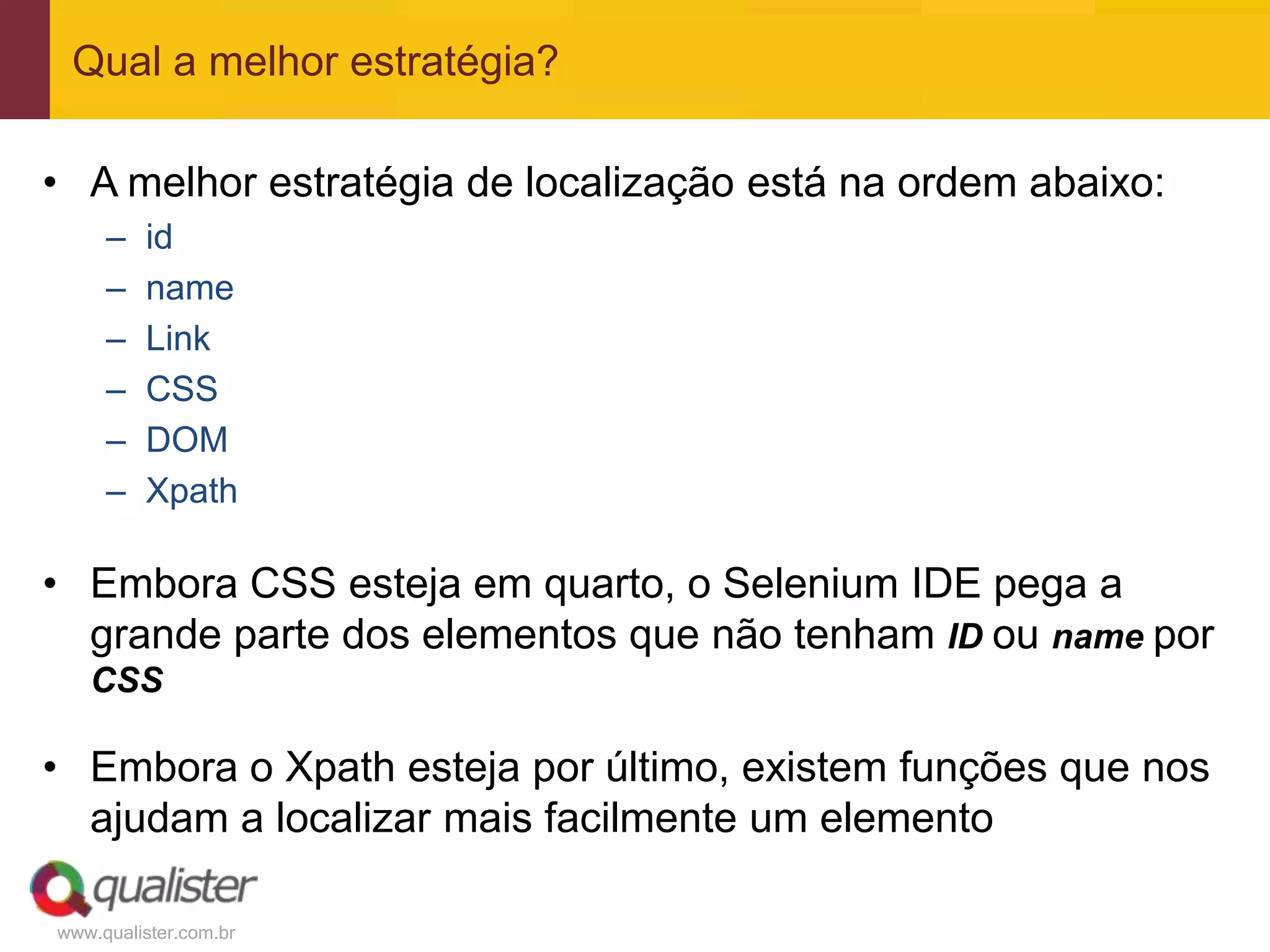 Qual a melhor estratégia?

• A melhor estratégia de localização está na ordem abaixo:
     –   id
     –   name
     –   Link
     –   CSS
     –   DOM
     –   Xpath

• Embora CSS esteja em quarto, o Selenium IDE pega a
  grande parte dos elementos que não tenham ID ou name por
   CSS

• Embora o Xpath esteja por último, existem funções que nos
  ajudam a localizar mais facilmente um elemento

www.qualister.com.br
 