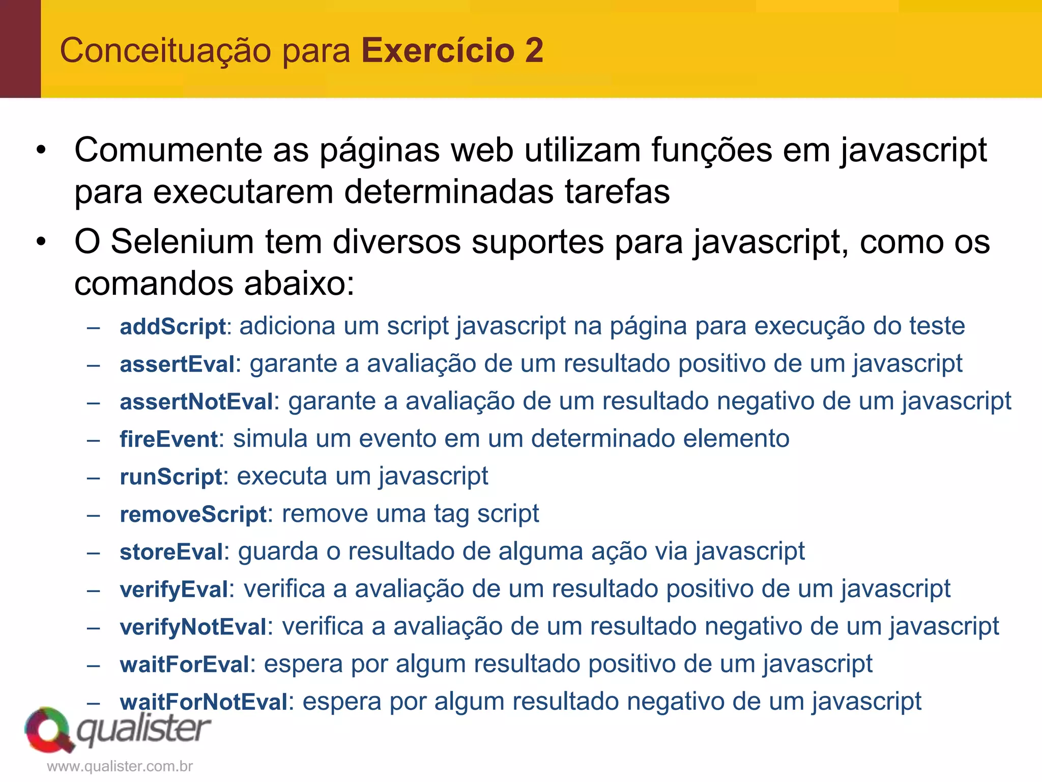 Conceituação para Exercício 2

• Comumente as páginas web utilizam funções em javascript
  para executarem determinadas tarefas
• O Selenium tem diversos suportes para javascript, como os
  comandos abaixo:
     – addScript: adiciona um script javascript na página para execução do teste
     – assertEval: garante a avaliação de um resultado positivo de um javascript
     – assertNotEval: garante a avaliação de um resultado negativo de um javascript
     – fireEvent: simula um evento em um determinado elemento
     – runScript: executa um javascript
     – removeScript: remove uma tag script
     – storeEval: guarda o resultado de alguma ação via javascript
     – verifyEval: verifica a avaliação de um resultado positivo de um javascript
     – verifyNotEval: verifica a avaliação de um resultado negativo de um javascript
     – waitForEval: espera por algum resultado positivo de um javascript
     – waitForNotEval: espera por algum resultado negativo de um javascript

www.qualister.com.br
 