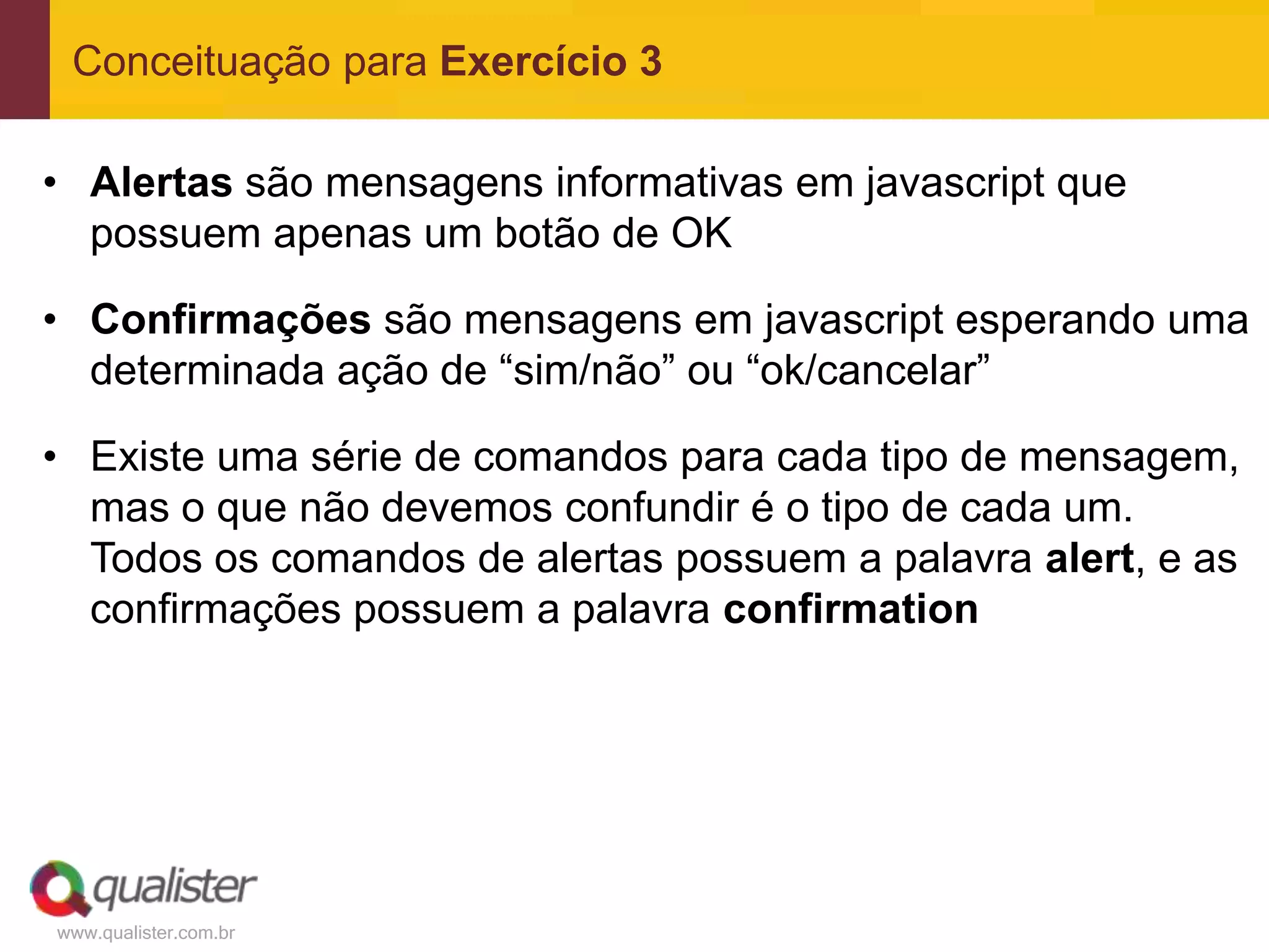 Conceituação para Exercício 3

• Alertas são mensagens informativas em javascript que
  possuem apenas um botão de OK

• Confirmações são mensagens em javascript esperando uma
  determinada ação de “sim/não” ou “ok/cancelar”

• Existe uma série de comandos para cada tipo de mensagem,
  mas o que não devemos confundir é o tipo de cada um.
  Todos os comandos de alertas possuem a palavra alert, e as
  confirmações possuem a palavra confirmation




www.qualister.com.br
 