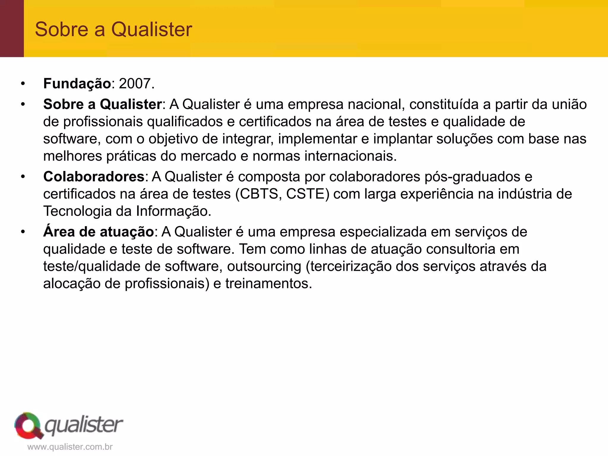 Sobre a Qualister

•      Fundação: 2007.
•      Sobre a Qualister: A Qualister é uma empresa nacional, constituída a partir da união
       de profissionais qualificados e certificados na área de testes e qualidade de
       software, com o objetivo de integrar, implementar e implantar soluções com base nas
       melhores práticas do mercado e normas internacionais.
•      Colaboradores: A Qualister é composta por colaboradores pós-graduados e
       certificados na área de testes (CBTS, CSTE) com larga experiência na indústria de
       Tecnologia da Informação.
•      Área de atuação: A Qualister é uma empresa especializada em serviços de
       qualidade e teste de software. Tem como linhas de atuação consultoria em
       teste/qualidade de software, outsourcing (terceirização dos serviços através da
       alocação de profissionais) e treinamentos.




    www.qualister.com.br
 