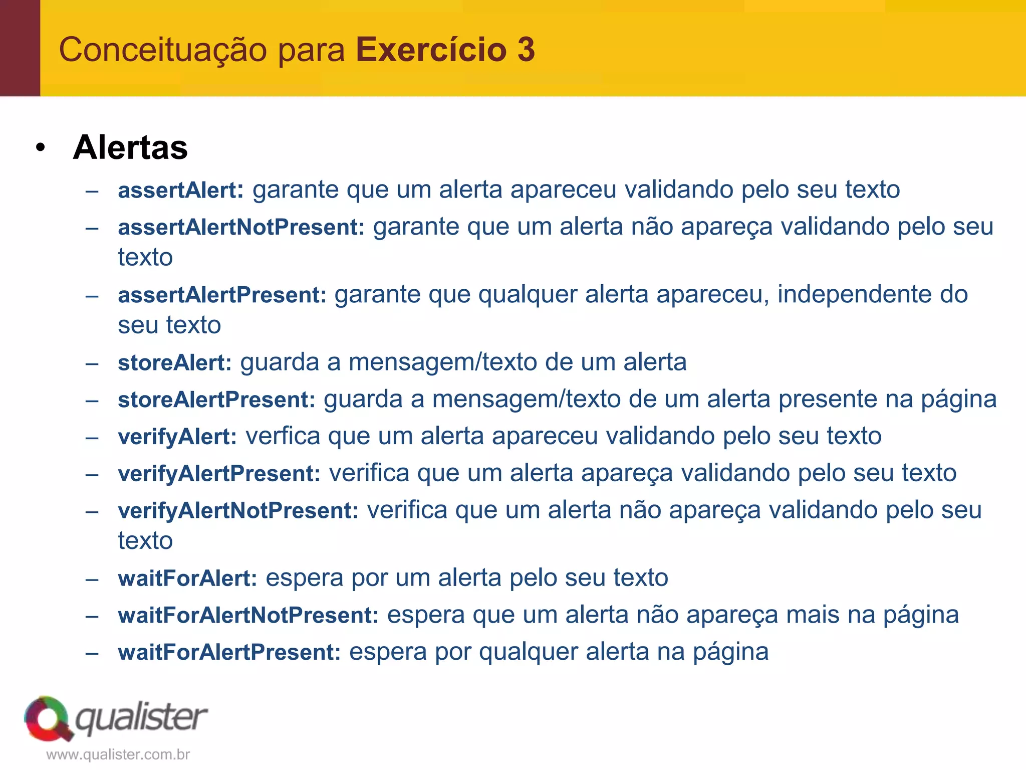Conceituação para Exercício 3

• Alertas
     – assertAlert: garante que um alerta apareceu validando pelo seu texto
     – assertAlertNotPresent: garante que um alerta não apareça validando pelo seu
         texto
     – assertAlertPresent: garante que qualquer alerta apareceu, independente do
         seu texto
     – storeAlert: guarda a mensagem/texto de um alerta
     – storeAlertPresent: guarda a mensagem/texto de um alerta presente na página
     – verifyAlert: verfica que um alerta apareceu validando pelo seu texto
     – verifyAlertPresent: verifica que um alerta apareça validando pelo seu texto
     – verifyAlertNotPresent: verifica que um alerta não apareça validando pelo seu
         texto
     – waitForAlert: espera por um alerta pelo seu texto
     – waitForAlertNotPresent: espera que um alerta não apareça mais na página
     – waitForAlertPresent: espera por qualquer alerta na página



www.qualister.com.br
 