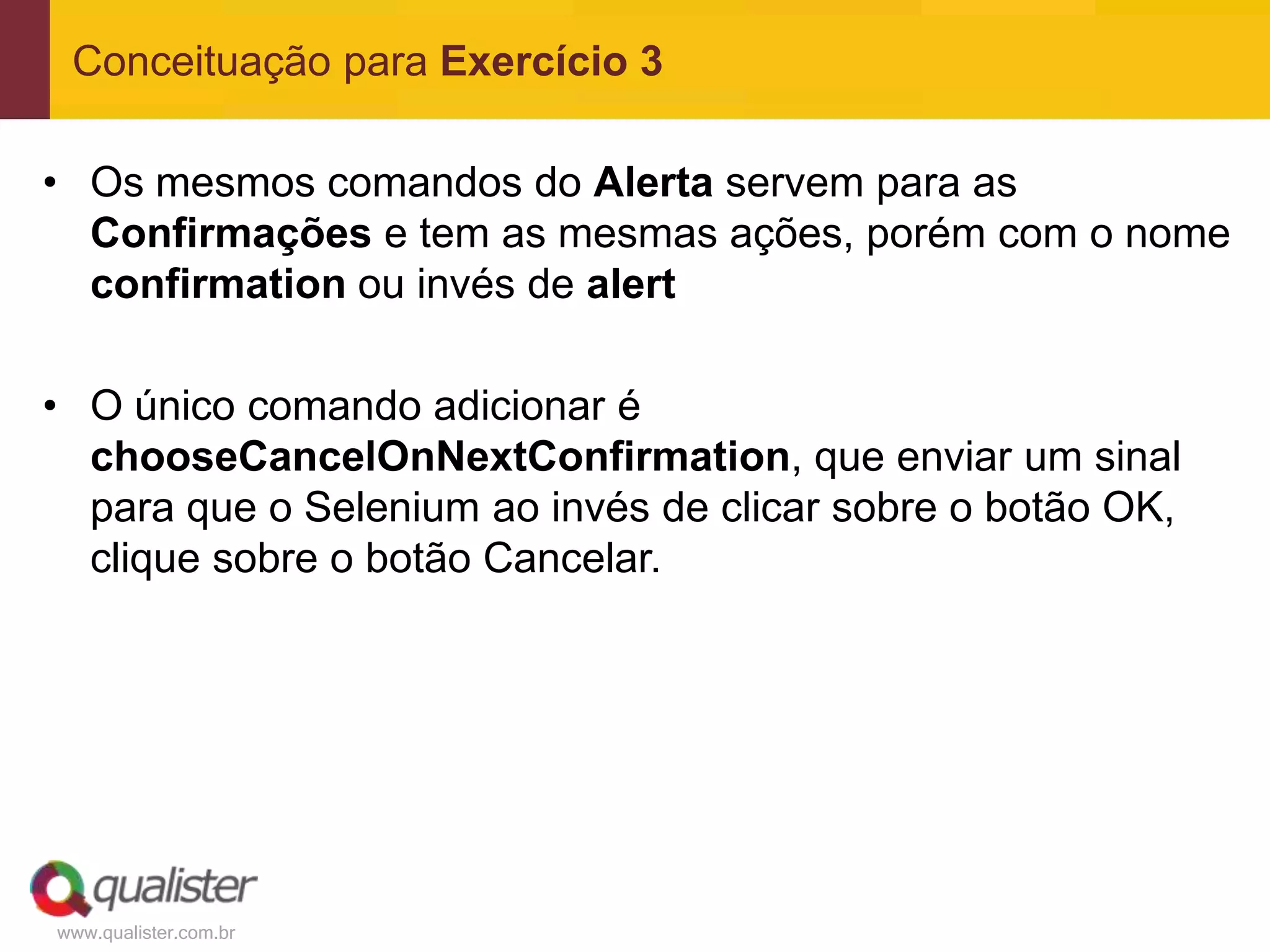 Conceituação para Exercício 3

• Os mesmos comandos do Alerta servem para as
  Confirmações e tem as mesmas ações, porém com o nome
  confirmation ou invés de alert

• O único comando adicionar é
  chooseCancelOnNextConfirmation, que enviar um sinal
  para que o Selenium ao invés de clicar sobre o botão OK,
  clique sobre o botão Cancelar.




www.qualister.com.br
 