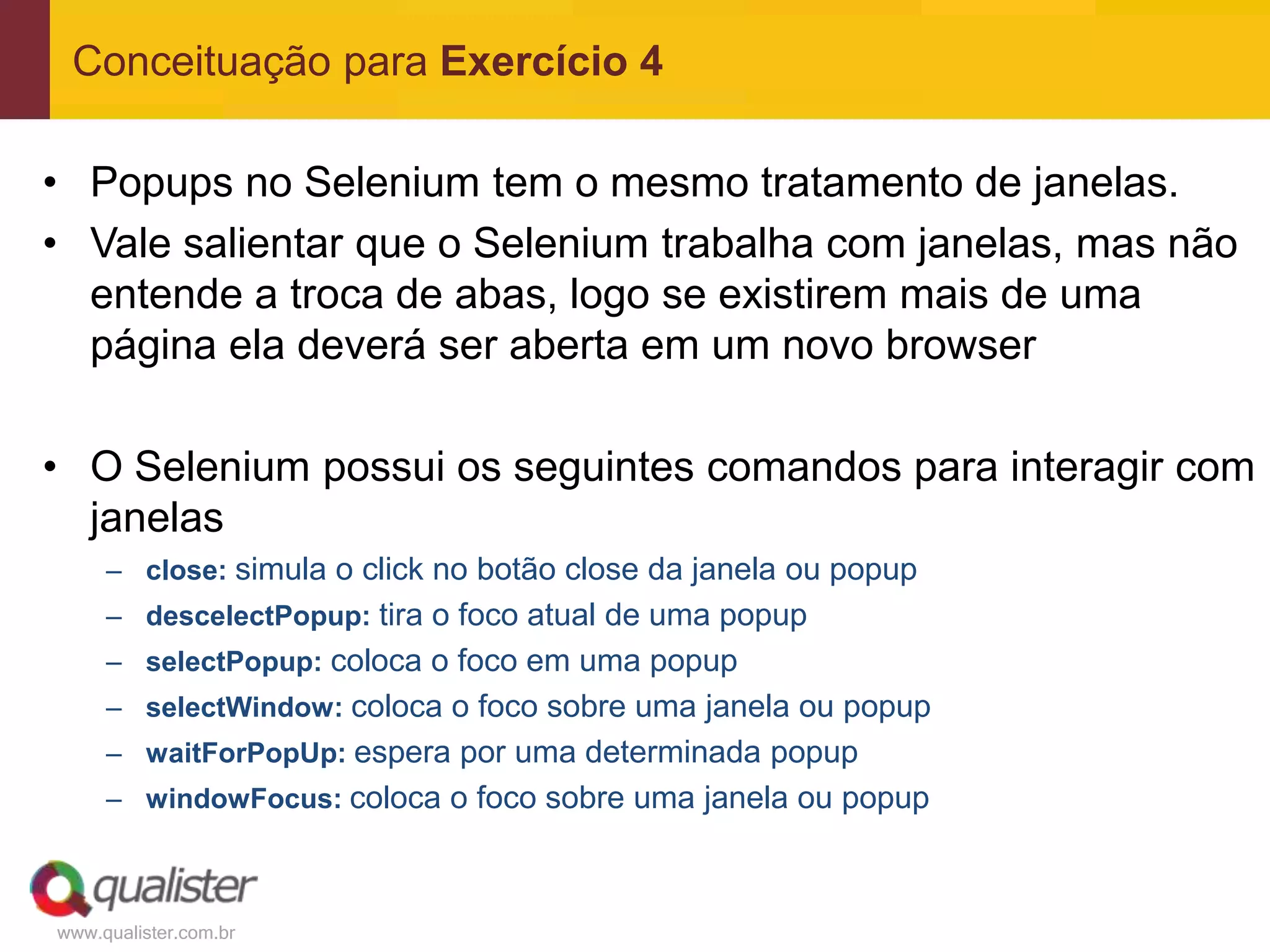 Conceituação para Exercício 4

• Popups no Selenium tem o mesmo tratamento de janelas.
• Vale salientar que o Selenium trabalha com janelas, mas não
  entende a troca de abas, logo se existirem mais de uma
  página ela deverá ser aberta em um novo browser

• O Selenium possui os seguintes comandos para interagir com
  janelas
     – close: simula o click no botão close da janela ou popup
     – descelectPopup: tira o foco atual de uma popup
     – selectPopup: coloca o foco em uma popup
     – selectWindow: coloca o foco sobre uma janela ou popup
     – waitForPopUp: espera por uma determinada popup
     – windowFocus: coloca o foco sobre uma janela ou popup



www.qualister.com.br
 