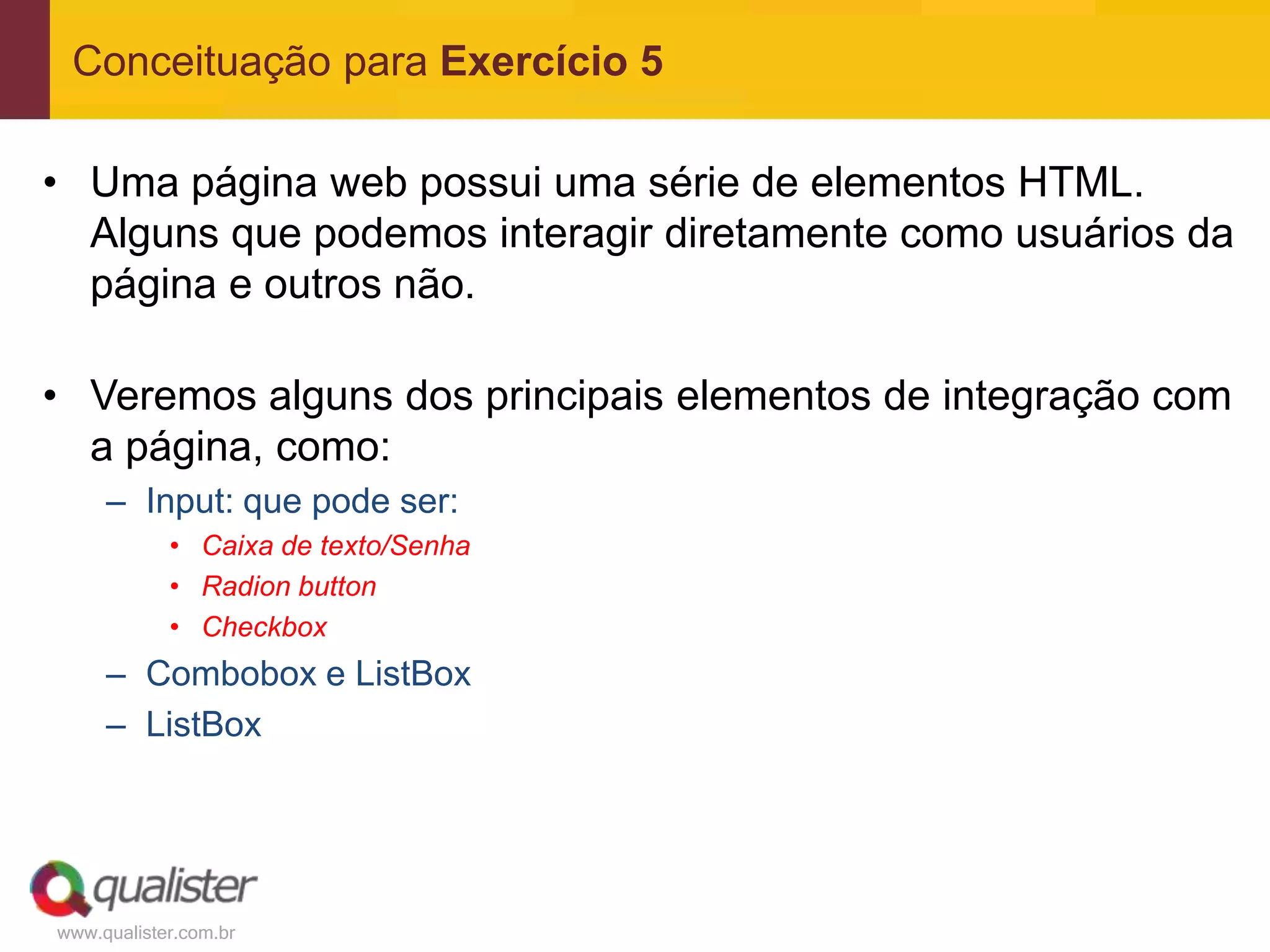 Conceituação para Exercício 5

• Uma página web possui uma série de elementos HTML.
  Alguns que podemos interagir diretamente como usuários da
  página e outros não.

• Veremos alguns dos principais elementos de integração com
  a página, como:
     – Input: que pode ser:
            • Caixa de texto/Senha
            • Radion button
            • Checkbox
     – Combobox e ListBox
     – ListBox




www.qualister.com.br
 