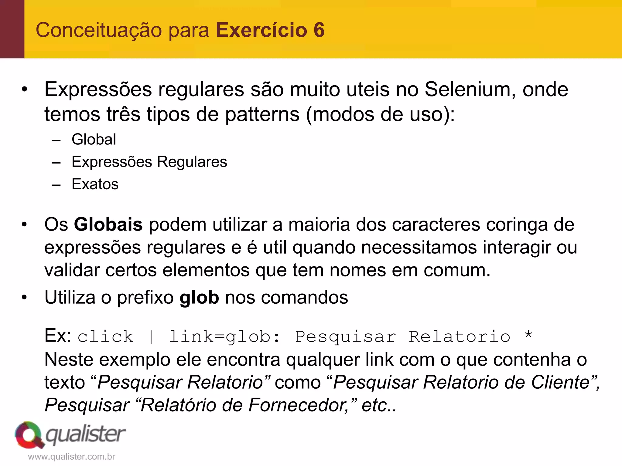 Conceituação para Exercício 6

• Expressões regulares são muito uteis no Selenium, onde
  temos três tipos de patterns (modos de uso):
     – Global
     – Expressões Regulares
     – Exatos

• Os Globais podem utilizar a maioria dos caracteres coringa de
  expressões regulares e é util quando necessitamos interagir ou
  validar certos elementos que tem nomes em comum.
• Utiliza o prefixo glob nos comandos

   Ex: click | link=glob: Pesquisar Relatorio *
   Neste exemplo ele encontra qualquer link com o que contenha o
   texto “Pesquisar Relatorio” como “Pesquisar Relatorio de Cliente”,
   Pesquisar “Relatório de Fornecedor,” etc..

www.qualister.com.br
 