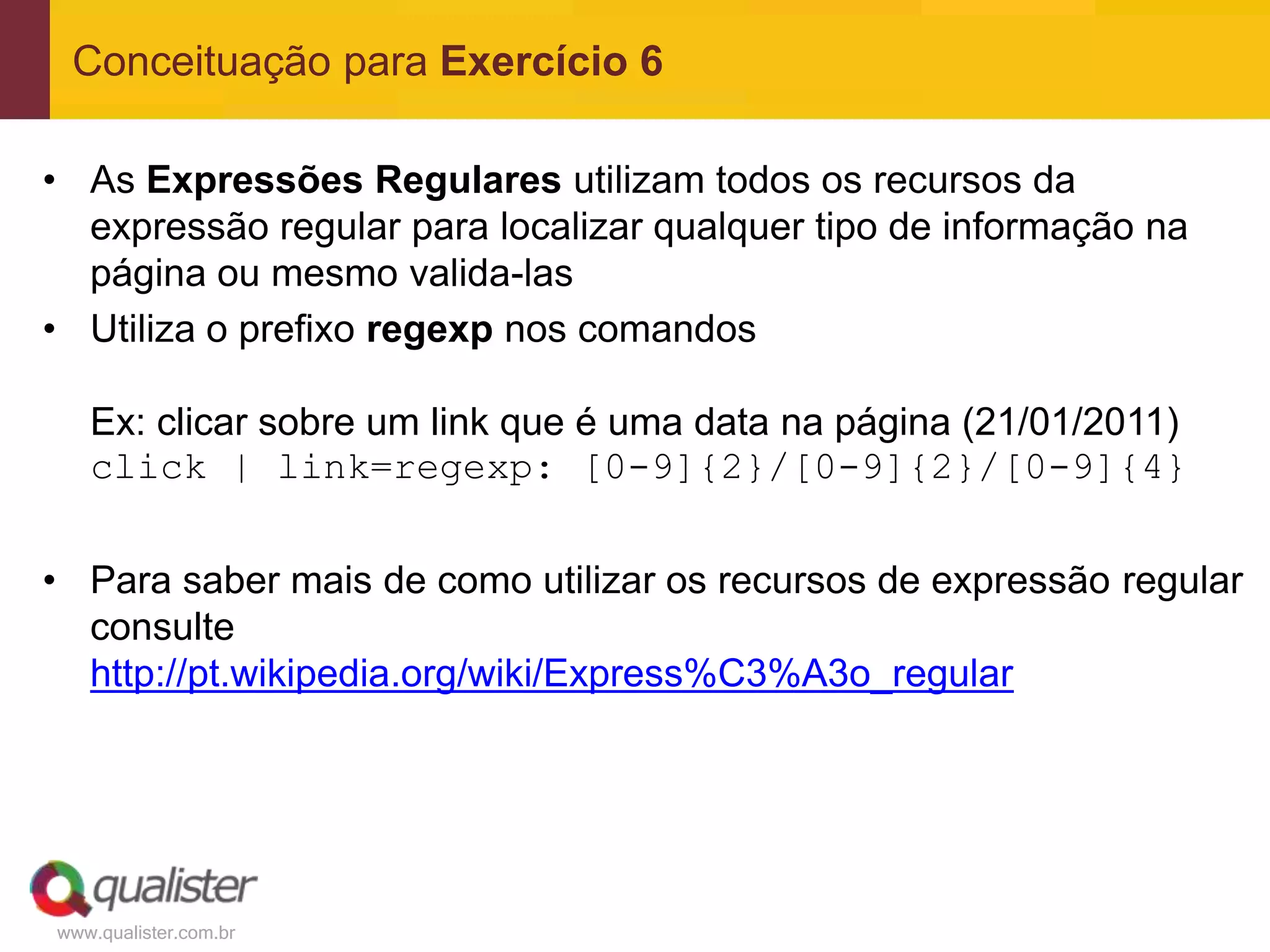 Conceituação para Exercício 6

• As Expressões Regulares utilizam todos os recursos da
  expressão regular para localizar qualquer tipo de informação na
  página ou mesmo valida-las
• Utiliza o prefixo regexp nos comandos

   Ex: clicar sobre um link que é uma data na página (21/01/2011)
   click | link=regexp: [0-9]{2}/[0-9]{2}/[0-9]{4}

• Para saber mais de como utilizar os recursos de expressão regular
  consulte
  http://pt.wikipedia.org/wiki/Express%C3%A3o_regular




www.qualister.com.br
 