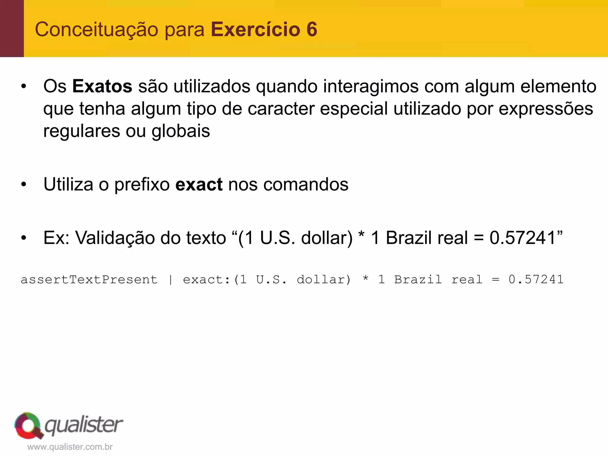 Conceituação para Exercício 6

• Os Exatos são utilizados quando interagimos com algum elemento
  que tenha algum tipo de caracter especial utilizado por expressões
  regulares ou globais

• Utiliza o prefixo exact nos comandos

• Ex: Validação do texto “(1 U.S. dollar) * 1 Brazil real = 0.57241”

assertTextPresent | exact:(1 U.S. dollar) * 1 Brazil real = 0.57241




www.qualister.com.br
 
