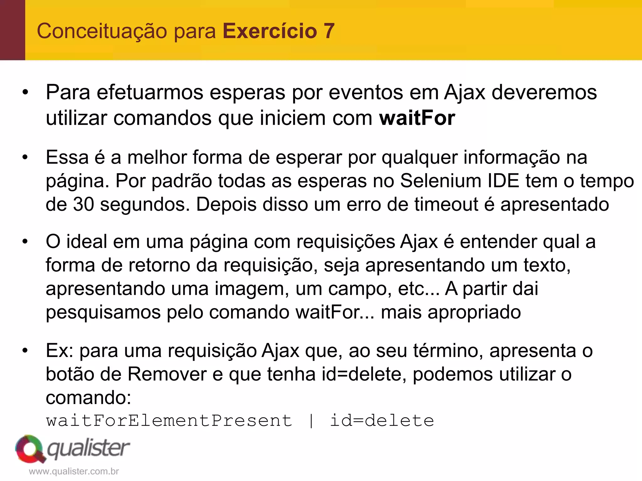 Conceituação para Exercício 7

• Para efetuarmos esperas por eventos em Ajax deveremos
  utilizar comandos que iniciem com waitFor
• Essa é a melhor forma de esperar por qualquer informação na
  página. Por padrão todas as esperas no Selenium IDE tem o tempo
  de 30 segundos. Depois disso um erro de timeout é apresentado
• O ideal em uma página com requisições Ajax é entender qual a
  forma de retorno da requisição, seja apresentando um texto,
  apresentando uma imagem, um campo, etc... A partir dai
  pesquisamos pelo comando waitFor... mais apropriado
• Ex: para uma requisição Ajax que, ao seu término, apresenta o
  botão de Remover e que tenha id=delete, podemos utilizar o
  comando:
  waitForElementPresent | id=delete

www.qualister.com.br
 
