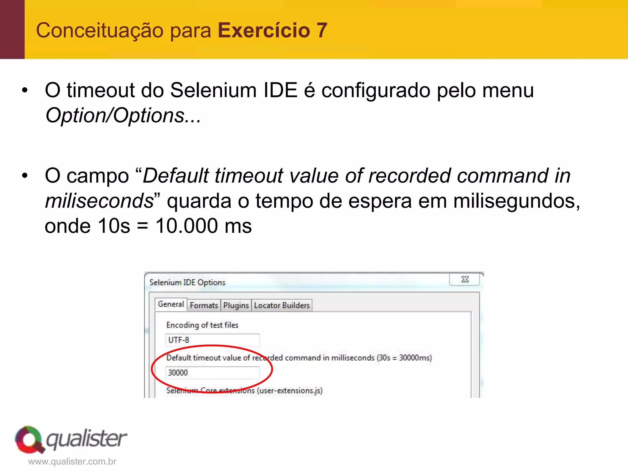 Conceituação para Exercício 7

• O timeout do Selenium IDE é configurado pelo menu
  Option/Options...

• O campo “Default timeout value of recorded command in
  miliseconds” quarda o tempo de espera em milisegundos,
  onde 10s = 10.000 ms




www.qualister.com.br
 