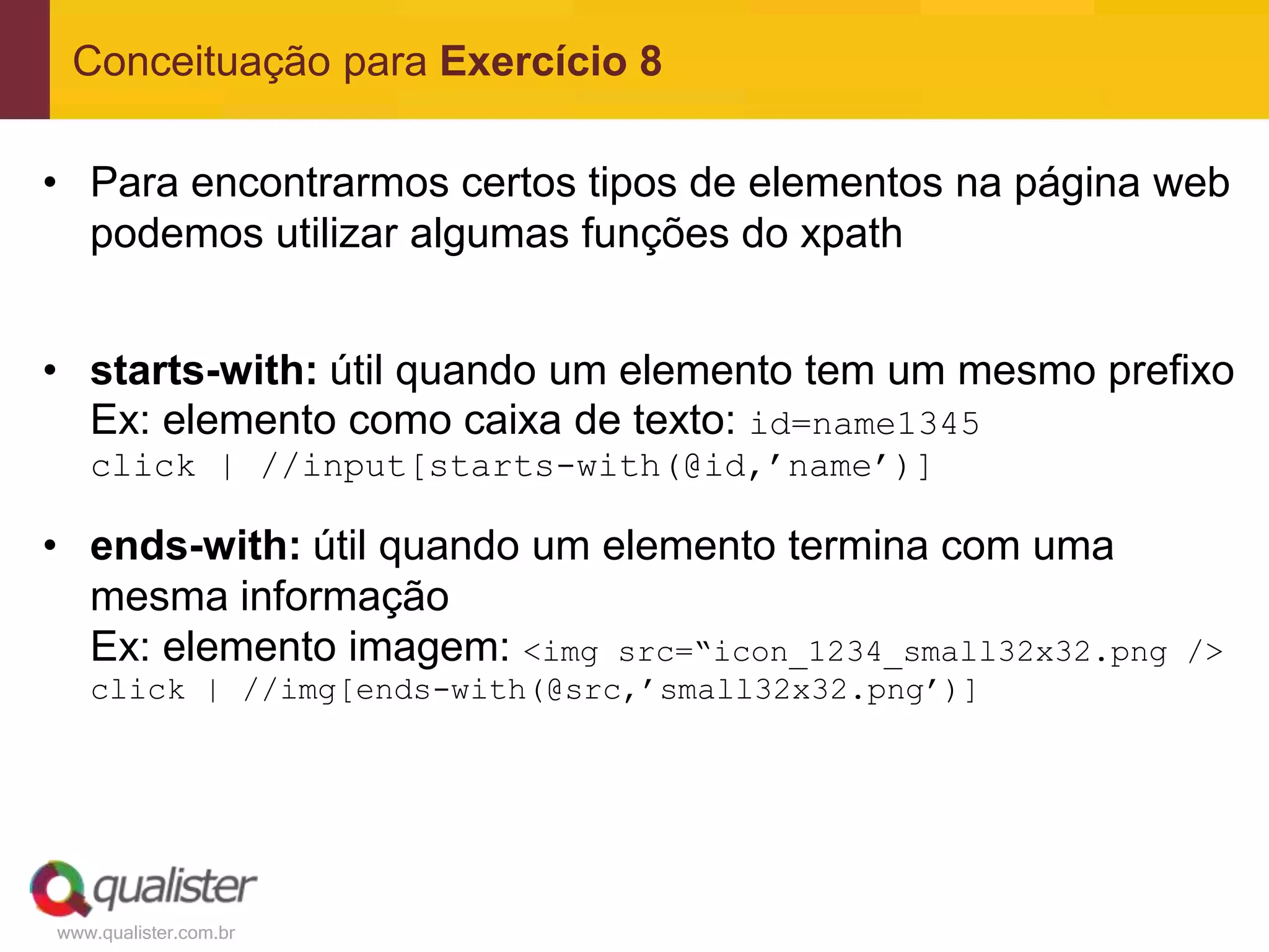 Conceituação para Exercício 8

• Para encontrarmos certos tipos de elementos na página web
  podemos utilizar algumas funções do xpath


• starts-with: útil quando um elemento tem um mesmo prefixo
  Ex: elemento como caixa de texto: id=name1345
   click | //input[starts-with(@id,’name’)]

• ends-with: útil quando um elemento termina com uma
  mesma informação
  Ex: elemento imagem: <img src=“icon_1234_small32x32.png   />
   click | //img[ends-with(@src,’small32x32.png’)]




www.qualister.com.br
 