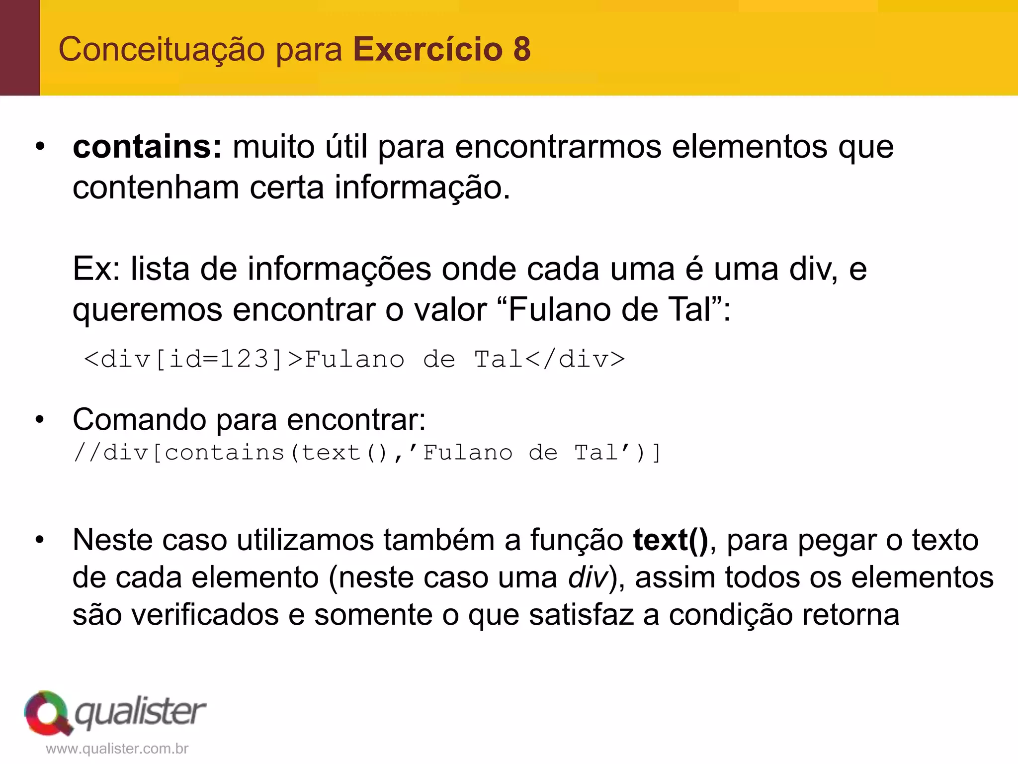 Conceituação para Exercício 8

• contains: muito útil para encontrarmos elementos que
  contenham certa informação.

   Ex: lista de informações onde cada uma é uma div, e
   queremos encontrar o valor “Fulano de Tal”:
     <div[id=123]>Fulano de Tal</div>

• Comando para encontrar:
   //div[contains(text(),’Fulano de Tal’)]


• Neste caso utilizamos também a função text(), para pegar o texto
  de cada elemento (neste caso uma div), assim todos os elementos
  são verificados e somente o que satisfaz a condição retorna



www.qualister.com.br
 