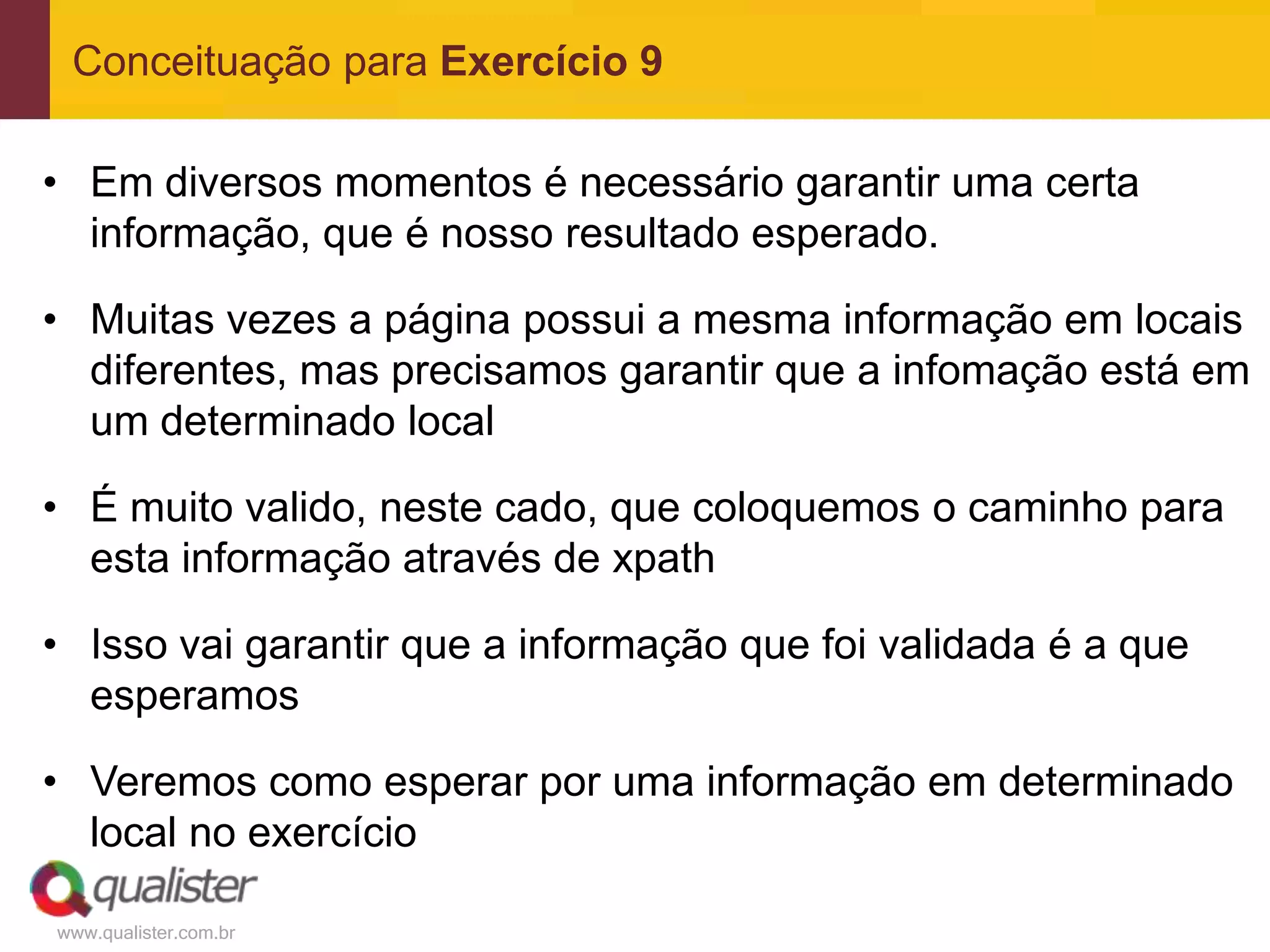 Conceituação para Exercício 9

• Em diversos momentos é necessário garantir uma certa
  informação, que é nosso resultado esperado.

• Muitas vezes a página possui a mesma informação em locais
  diferentes, mas precisamos garantir que a infomação está em
  um determinado local

• É muito valido, neste cado, que coloquemos o caminho para
  esta informação através de xpath

• Isso vai garantir que a informação que foi validada é a que
  esperamos

• Veremos como esperar por uma informação em determinado
  local no exercício

www.qualister.com.br
 