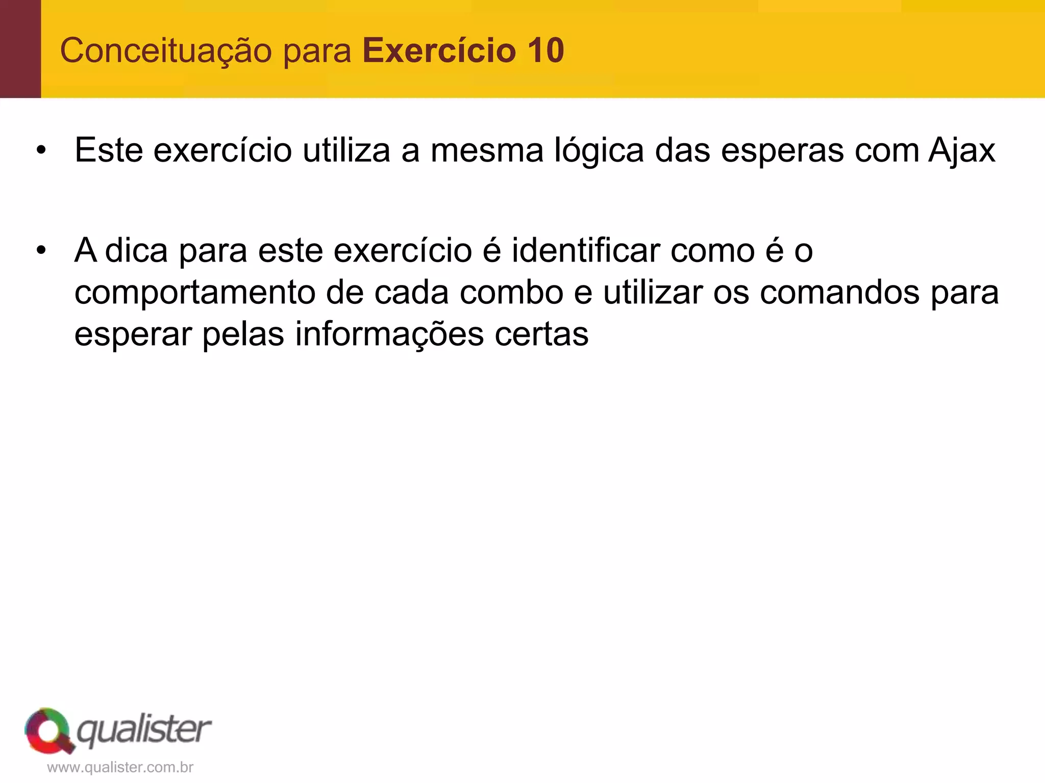 Conceituação para Exercício 10

• Este exercício utiliza a mesma lógica das esperas com Ajax

• A dica para este exercício é identificar como é o
  comportamento de cada combo e utilizar os comandos para
  esperar pelas informações certas




www.qualister.com.br
 
