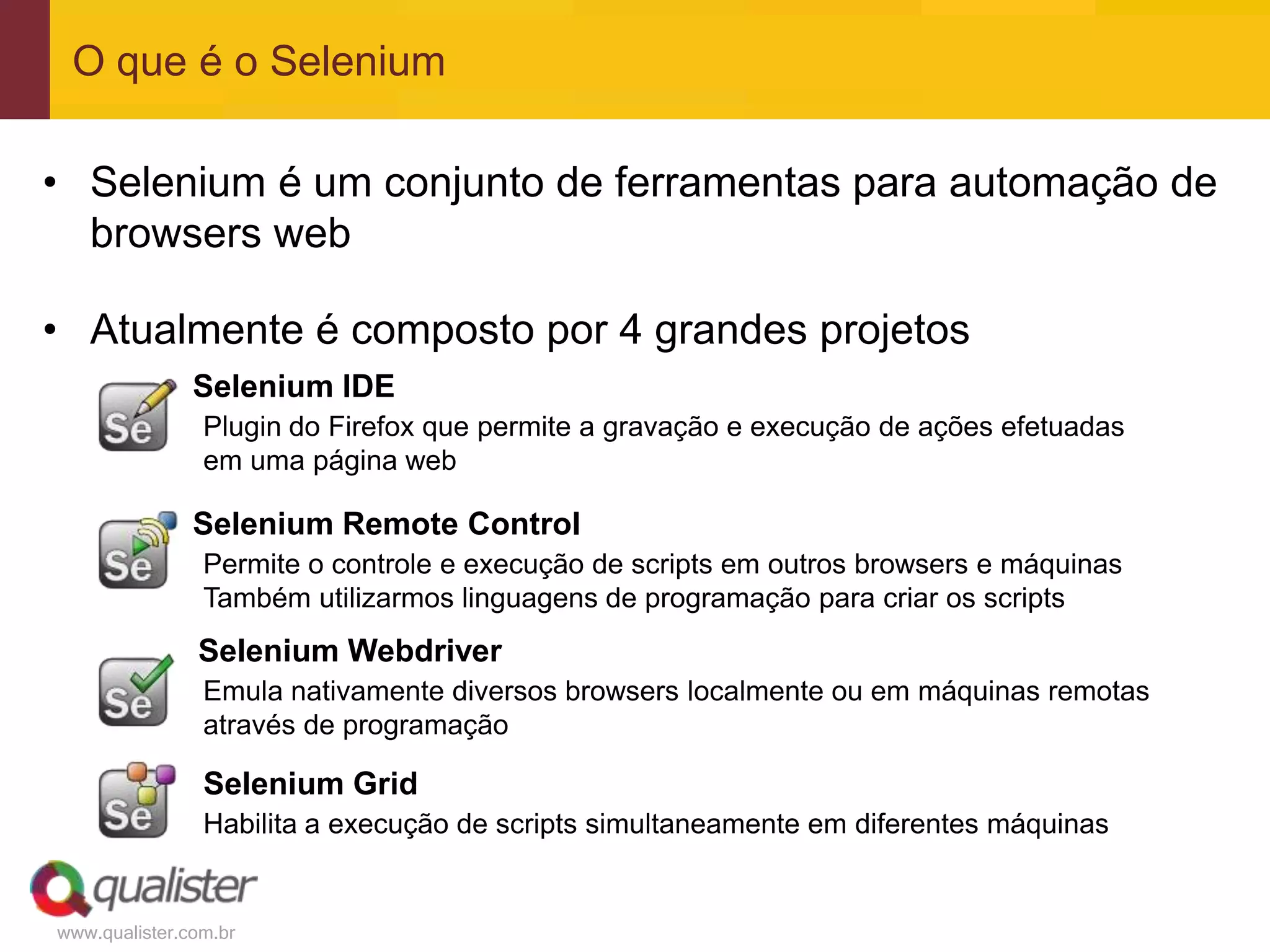 O que é o Selenium

• Selenium é um conjunto de ferramentas para automação de
  browsers web

• Atualmente é composto por 4 grandes projetos
               Selenium IDE
                Plugin do Firefox que permite a gravação e execução de ações efetuadas
                em uma página web

               Selenium Remote Control
                Permite o controle e execução de scripts em outros browsers e máquinas
                Também utilizarmos linguagens de programação para criar os scripts
               Selenium Webdriver
                Emula nativamente diversos browsers localmente ou em máquinas remotas
                através de programação

                Selenium Grid
                Habilita a execução de scripts simultaneamente em diferentes máquinas


www.qualister.com.br
 