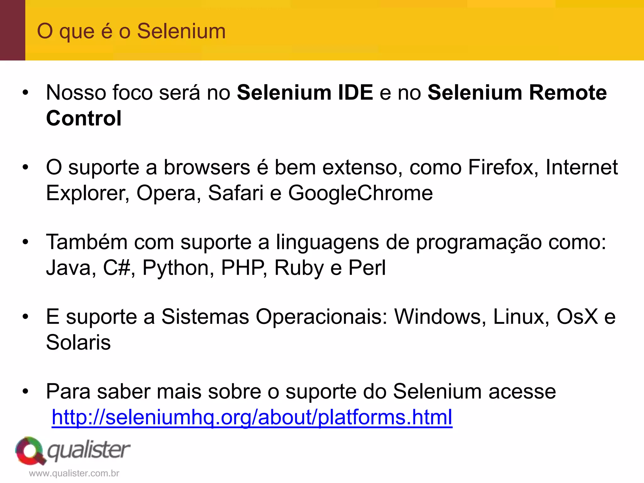 O que é o Selenium

• Nosso foco será no Selenium IDE e no Selenium Remote
  Control

• O suporte a browsers é bem extenso, como Firefox, Internet
  Explorer, Opera, Safari e GoogleChrome

• Também com suporte a linguagens de programação como:
  Java, C#, Python, PHP, Ruby e Perl

• E suporte a Sistemas Operacionais: Windows, Linux, OsX e
  Solaris

• Para saber mais sobre o suporte do Selenium acesse
  http://seleniumhq.org/about/platforms.html

www.qualister.com.br
 