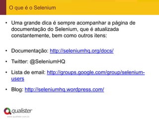 O que é o Selenium

• Uma grande dica é sempre acompanhar a página de
  documentação do Selenium, que é atualizada
  constantemente, bem como outros itens:

• Documentação: http://seleniumhq.org/docs/

• Twitter: @SeleniumHQ

• Lista de email: http://groups.google.com/group/selenium-
  users

• Blog: http://seleniumhq.wordpress.com/



www.qualister.com.br
 