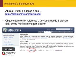 Instalando o Selenium IDE

• Abra o Firefox e acesse o site
  http://seleniumhq.org/download

• Clique sobre o link referente a versão atual do Selenium
  IDE, como mostra a imagem abaixo




www.qualister.com.br
 