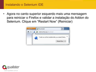 Instalando o Selenium IDE

• Agora no canto superior esquerdo mais uma mensagem
  para reiniciar o Firefox e validar a instalação do Addon do
  Selenium. Clique em “Restart Now” (Reiniciar)




www.qualister.com.br
 