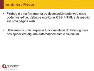 Instalando o Firebug

• Firebug é uma ferramenta de desenvolvimento web onde
  podemos editar, debug e monitorar CSS, HTML e Javascript
  em uma página web

• Utilizaremos uma pequena funcionalidade do Firebug para
  nos ajudar em alguma automações com o Selenium




www.qualister.com.br
 