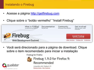 Instalando o Firebug

• Acesse a página http://getfirebug.com

• Clique sobre o “botão vermelho” “Install Firebug”




• Você será direcionado para a página de download. Clique
  sobre o item recomendado para iniciar a instalação




www.qualister.com.br
 