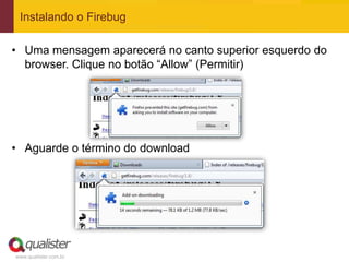 Instalando o Firebug

• Uma mensagem aparecerá no canto superior esquerdo do
  browser. Clique no botão “Allow” (Permitir)




• Aguarde o término do download




www.qualister.com.br
 